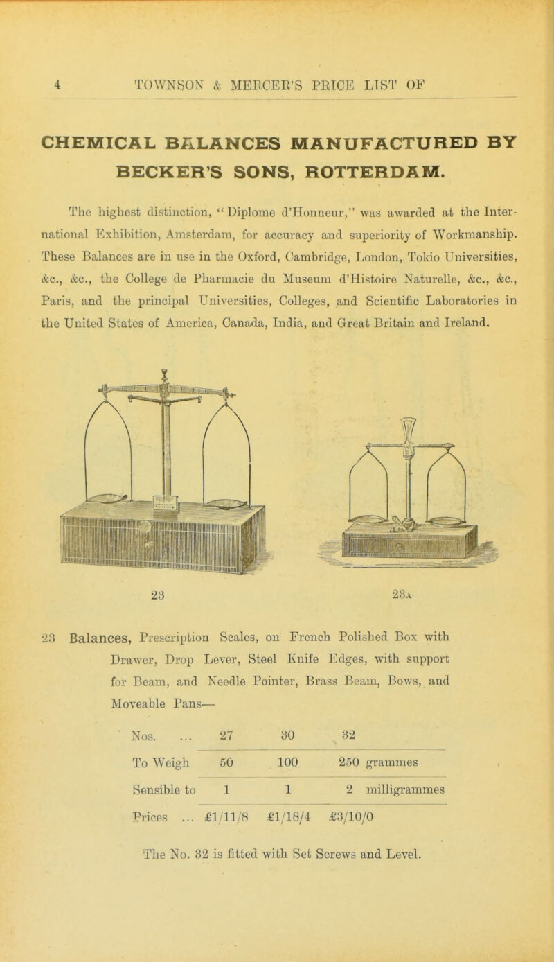 CHEMICAL BALANCES MANUFACTURED BY BECKER'S SONS, ROTTERDAM. The highest distinction,  Diplome d'Honneur, was awarded at the Inter- national Exhibition, Amsterdam, for accuracy and superiority of Workmanship. These Balances are in use in the Oxford, Cambridge, London, Tokio Universities, &c., &c., the College de Pharmacie du Museum d'Histoire Naturelle, &c., &c., Paris, and the principal Universities, Colleges, and Scientific Laboratories in the United States of America, Canada, India, and Great Britain and Ireland. 23 28a 23 Balances, Prescription Scales, on French Polished Box with Drawer, Drop Lever, Steel Knife Edges, with support for Beam, and Needle Pointer, Brass Beam, Bows, and Moveable Pans— Nos. 27 30 32 To Weigh 60 100 250 grammes Sensible to 1 1 2 milligrammes Prices ... fl/11/8 fl/18/4 £8/10/0 The No. 82 is fitted with Set Screws and Level.