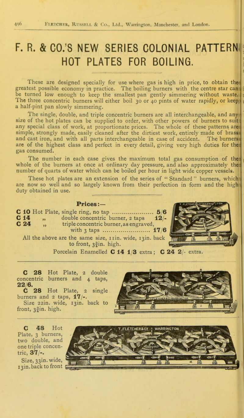 F. R. & CO.'S NEW SERIES COLONIAL PATTERNI HOT PLATES FOR BOILING. These are designed specially for use where gas is high in price, to obtain the< greatest possible economy in practice. The boiling burners with the centre star cam be turned low enough to keep the smallest pan gently simmering without waste.. The three concentric burners will either boil 30 or 40 pints of water rapidly, or keep, 3 a half-pint pan slowly simmering. The single, double, and triple concentric burners are all interchangeable, and anyv size of the hot plates can be supplied to order, with other powers of burners to suitt 1 any special class of work, at proportionate prices. The whole of these patterns aree < simple, strongly made, easily cleaned after the dirtiest work, entirely made of brasss 1 and cast iron, and with all parts interchangeable in case of accident. The burnerss \ are of the highest class and perfect in every detail, giving very high duties for thee , gas consumed. | The number in each case gives the maximum total gas consumption of the: whole of the burners at once at ordinary day pressure, and also approximately the; number of quarts of water which can be boiled per hour in light wide copper vessels. These hot plates are an extension of the series of  Standard  burners, whichn < are now so well and so largely known from their perfection in form and the highi j duty obtained in use. i ' Prices:— C 10 Hot Plate, single ring, no tap 5/6 C 14 „ double concentric burner, 2 taps 12/- C 24 ,, triple concentric burner, as engraved, with 3 taps 17/6 All the above are the same size, iiin. wide, i3in. back to front, 3fin. high. Porcelain Enamelled C 14 1/3 extra; C 24 2/- extra. i ^ . ^ I I C 28 Hot Plate, 2 double concentric burners and 4 taps, 22/6. C 28 Hot Plate, 2 single burners and 2 taps, 17/-. Size 22in. wide, I3in. back to front, 3|in. high.