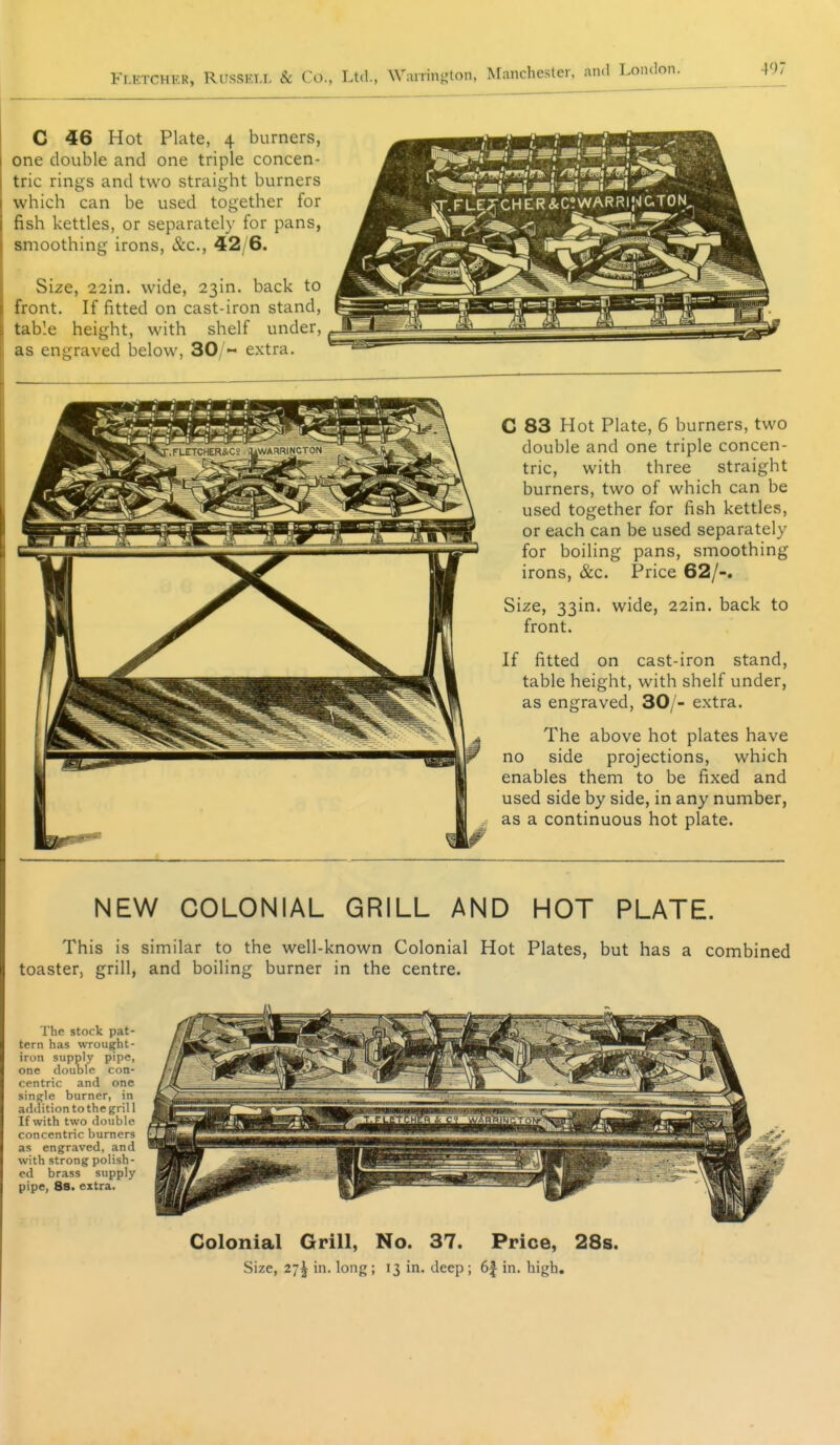 C 46 Hot Plate, 4 burners, one double and one triple concen- tric rings and two straight burners which can be used together for fish kettles, or separately for pans, smoothing irons, &c., 42/6. Size, 22in. wide, 23in. back to front. If fitted on cast-iron stand, table height, with shelf under, as engraved below, 30/« extra. C 83 Hot Plate, 6 burners, two double and one triple concen- tric, with three straight burners, two of which can be used together for fish kettles, or each can be used separately for boiling pans, smoothing irons, &c. Price 62/-. Size, 33in. wide, 22in. back to front. If fitted on cast-iron stand, table height, with shelf under, as engraved, 30/- extra. The above hot plates have no side projections, which enables them to be fixed and used side by side, in any number, as a continuous hot plate. NEW COLONIAL GRILL AND HOT PLATE. This is similar to the well-known Colonial Hot Plates, but has a combined toaster, grill, and boiling burner in the centre. The stock pat- tern has wrought- iron supply pipe, one douole con- centric and one single burner, in addition to the grill If with two double concentric burners as engraved, and with strong polish- ed brass supply pipe, 88. extra. Colonial Grill, No. 37. Price, 28s. Size, 27^ in. long ; 13 in. deep ; 6| in. high.