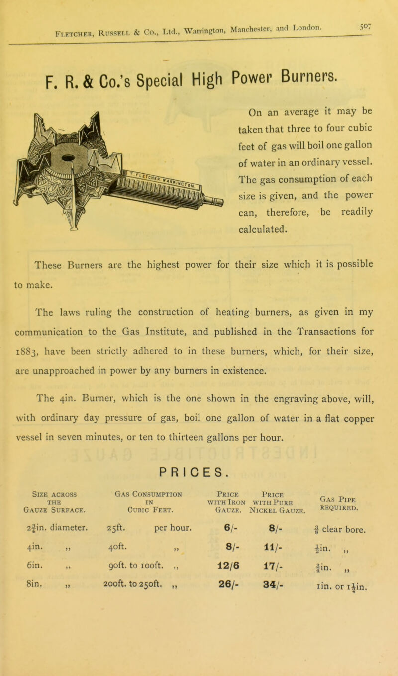 Fi F. R. & Co.'s Special High Power Burners. On an average it may be taken that three to four cubic feet of gas will boil one gallon of water in an ordinary vessel. The gas consumption of each size is given, and the power can, therefore, be readily calculated. These Burners are the highest power for their size which it is possible to make. The laws ruling the construction of heating burners, as given in my communication to the Gas Institute, and published in the Transactions for 1883, have been strictly adhered to in these burners, which, for their size, are unapproached in power by any burners in existence. The 4in. Burner, which is the one shown in the engraving above, will, with ordinary day pressure of gas, boil one gallon of water in a flat copper vessel in seven minutes, or ten to thirteen gallons per hour. Size across THE Gauze Surface. 2fin. diameter. 4in. „ 6in. ,, Sin, „ PRICES. Gas Consumption IN Cubic Feet. 25ft. 40ft. 90ft. to 100ft. 200ft. to 250ft. per hour. Price Price with Iron with Pure Gauze. Nickel Gauze. n 6/. 8/- 12/6 26/- 9/- 11/- 17/- 34/. Gas Pipe required. I clear bore, iin- „ fin. lin. or i^in.