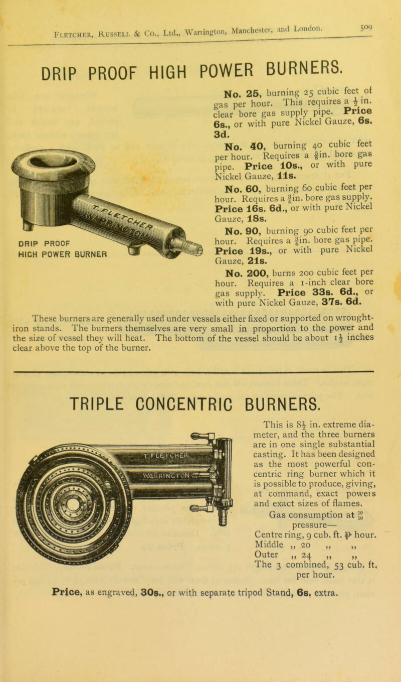 DRIP PROOF HIGH POWER BURNERS. No. 25, burning 25 cubic feet of gas per hour. This requires a ^ in. dear bore gas supply pipe. Price 6s., or with pure Nickel Gauze, 6s, 3d. No. 40, burning 40 cubic feet per hour. Requires a |in. bore gas pipe. Price 10s., or with pure Nickel Gauze, lis. No. 60, burning 60 cubic feet per hour. Requires a fin. bore gas supply. Price 16s. 6d., or with pure Nickel Gauze, 18s. No. 90, burning 90 cubic feet per hour. Requires a fin. bore gas pipe. J Price 19s., or with pure Nickel Gauze, 21s. No. 200, burns 200 cubic feet per hour. Requires a i-inch clear bore gas supply. Price 33s. 6d., or with pure Nickel Gauze, 37s. 6d. These burners are generally used under vessels either fixed or supported on wrought- iron stands. The burners themselves are very small in proportion to the power and the size of vessel they will heat. The bottom of the vessel should be about inches clear above the top of the burner. DRIP PROOF HIGH POWER BURNER TRIPLE CONCENTRIC BURNERS. This is in. extreme dia- meter, and the three burners are in one single substantial casting. It has been designed as the most powerful con- centric ring burner which it is possible to produce, giving, at command, exact poweis and exact sizes of flames. Gas consumption at }g pressure— Centre ring, g cub. ft. ^ hour. Middle ,, 20 ,, Outer „ 24 „ „ The 3 combined, 53 cub. ft, per hour. Price, as engraved, 30$., or with separate tripod Stand, 6s. extra.