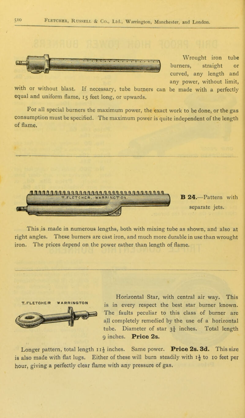 Wrought iron tube burners, straight or curved, any length and any power, without limit, with or without blast. If necessary, tube burners can be made with a perfectly equal and uniform flame, 15 feet long, or upwards. For all special burners the maximum power, the exact work to be done, or the gas consumption must be specified. The maximum power is quite independent of the length of flame. B 24—Pattern with separate jets. This is made in numerous lengths, both with mixing tube as shown, and also at right angles. These burners are cast iron, and much more durable in use than wrought iron. The prices depend on the power rather than length of flame. Horizontal Star, with central air way. This is in every respect the best star burner known. The faults peculiar to this class of burner are all completely remedied by the use of a horizontal tube. Diameter of star inches. Total length 9 inches. Price 2s. Longer pattern, total length ii| inches. Same power. Price 2s. 3d. This size is also made with flat lugs. Either of these will burn steadily with i| to 10 feet per hour, giving a perfectly clear flame with any pressure of gas, T.FLETCHER WARRINGTON