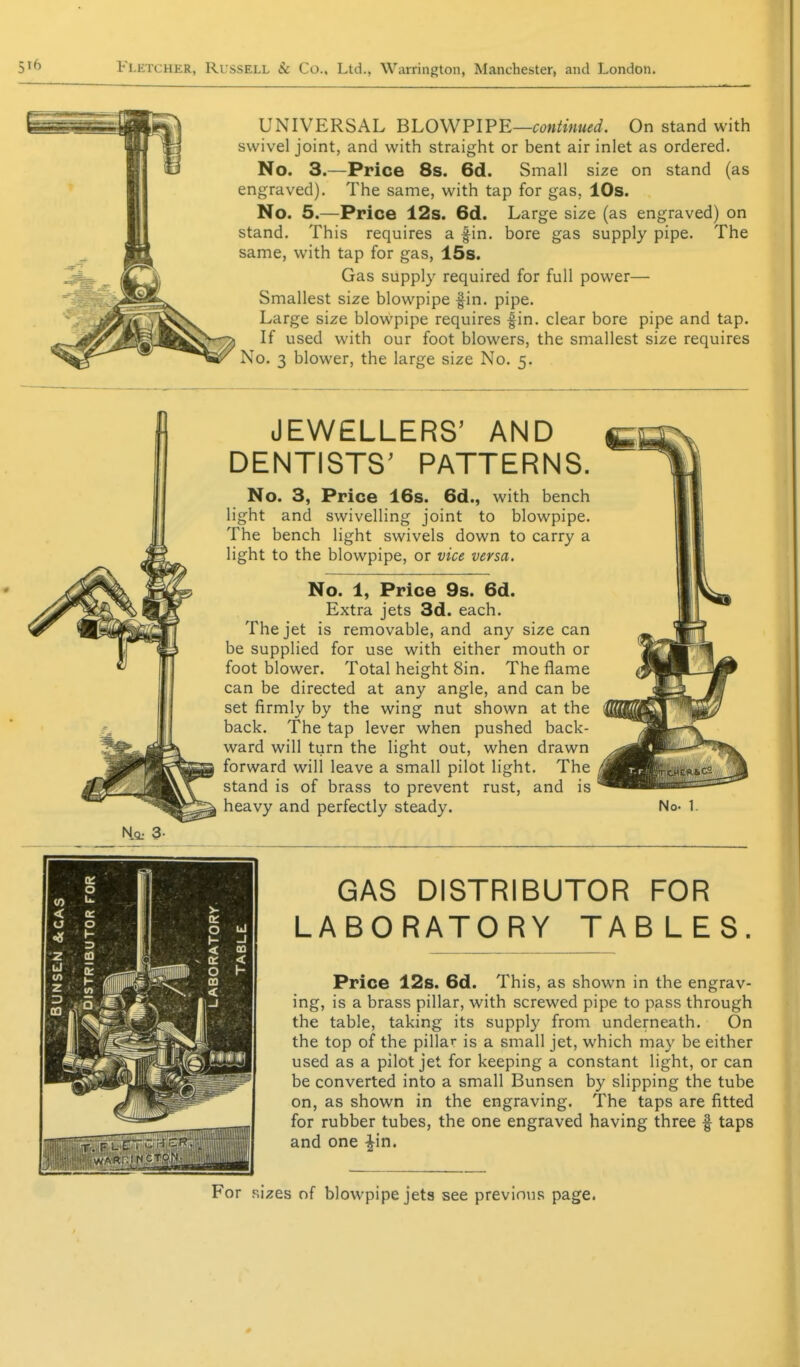 UNIVERSAL BLOWPIFE—continued. On stand with swivel joint, and with straight or bent air inlet as ordered. No. 3.—Price 8s. 6d. Small size on stand (as engraved). The same, with tap for gas, 10s. No. 5.—Price 12s. 6d. Large size (as engraved) on stand. This requires a fin. bore gas supply pipe. The same, with tap for gas, 15s. Gas supply required for full power— Smallest size blowpipe fin. pipe. Large size blowpipe requires fin. clear bore pipe and tap. If used with our foot blowers, the smallest size requires No. 3 blower, the large size No. 5. Ho: 3. JEWELLERS' AND DENTISTS' PATTERNS. No. 3, Price 16s. 6d., with bench light and swivelling joint to blowpipe. The bench light swivels down to carry a light to the blowpipe, or vice versa. No. 1, Price 9s. 6d. Extra jets 3d. each. The jet is removable, and any size can be supplied for use with either mouth or foot blower. Total height Sin. The flame can be directed at any angle, and can be set firmly by the wing nut shown at the back. The tap lever when pushed back- ward will turn the light out, when drawn forward will leave a small pilot light. The stand is of brass to prevent rust, and is heavy and perfectly steady. No. 1. GAS DISTRIBUTOR FOR LABORATORY TABLES. Price 12s. 6d. This, as shown in the engrav- ing, is a brass pillar, with screwed pipe to pass through the table, taking its supply from underneath. On the top of the pillar is a small jet, which may be either used as a pilot jet for keeping a constant light, or can be converted into a small Bunsen by slipping the tube on, as shown in the engraving. The taps are fitted for rubber tubes, the one engraved having three f taps and one ^in. For .sizes of blowpipe jeta see previous page. 0