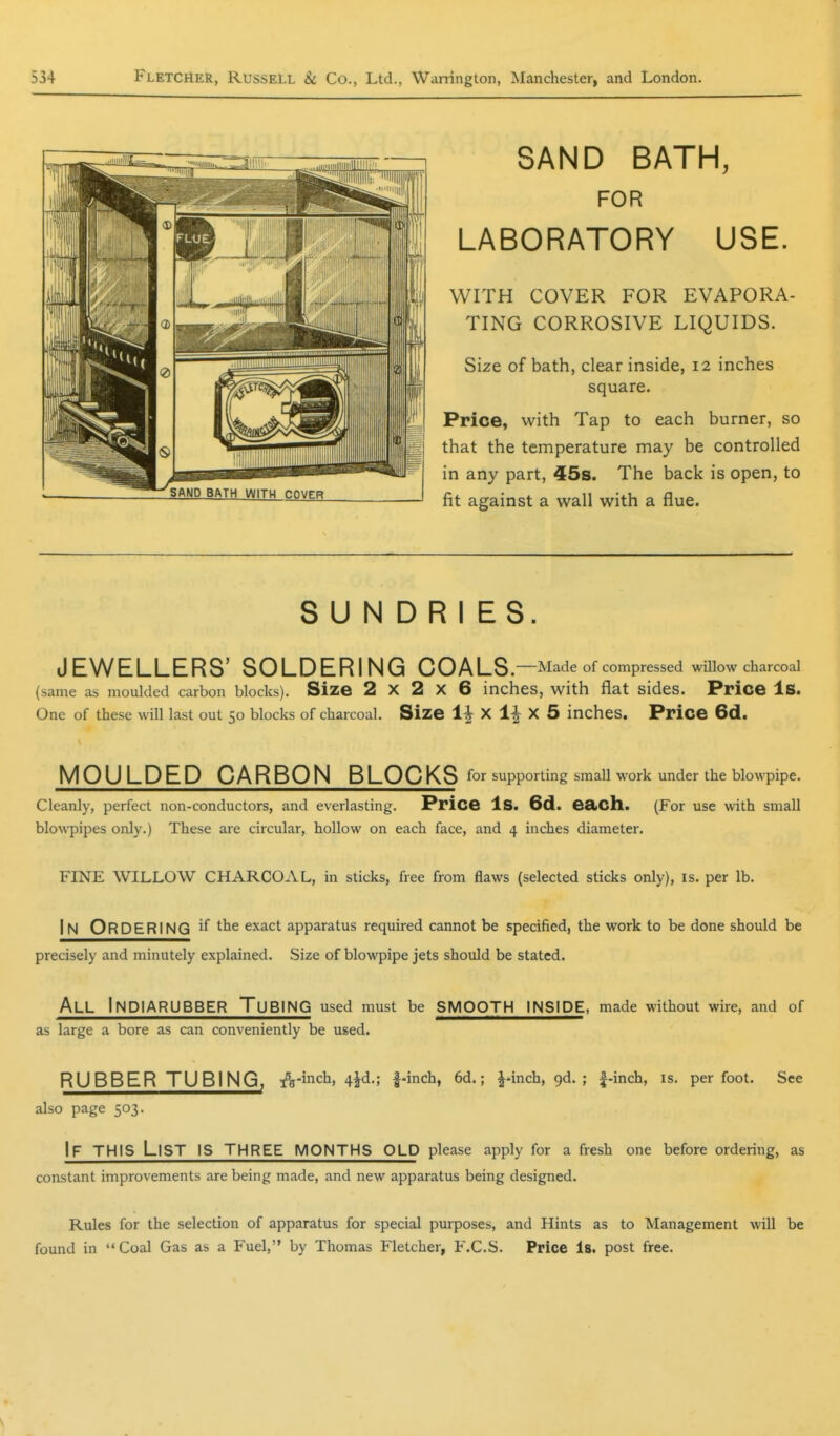 SAND BATH, FOR LABORATORY USE. WITH COVER FOR EVAPORA- TING CORROSIVE LIQUIDS. Size of bath, clear inside, 12 inches square. Price, with Tap to each burner, so that the temperature may be controlled in any part, 45s. The back is open, to fit against a wall with a flue. SUNDRIES. JEWELLERS' SOLDERING COALS.—Made of compressed wUlow charcoal (same as moulded carbon blocks). Size 2x2x6 inches, with flat sides. Price Is. One of these will last out 50 blocks of charcoal. Size 1^ X 1^ X 5 inches. Price 6d. MOULDED CARBON BLOCKS for supporting smaU work under the blowpipe. Cleanly, perfect non-conductors, and everlasting. Price Is. 6d. eSliCll. (For use with small blowpipes only.) These are circular, hollow on each face, and 4 inches diameter. FINE WILLOW CHARCOAL, in sticks, free from flaws (selected sticks only), is. per lb. In Ordering the exact apparatus required cannot be specified, the work to be done should be precisely and minutely explained. Size of blowpipe jets should be stated. All InDIARUBBER Tubing used must be smooth inside, made without wire, and of as large a bore as can conveniently be used. RUBBER TUBING, A-inch, 4^d.; 1-inch, 6d.; J-inch, gd. ; f-inch, is. per foot. See also page 503. If this List is three months old please apply for a fresh one before ordering, as constant improvements are being made, and new apparatus being designed. Rules for the selection of apparatus for special purposes, and Hints as to Management will be found in  Coal Gas as a Fuel, by Thomas Fletcher, F.C.S. Price Is. post free.