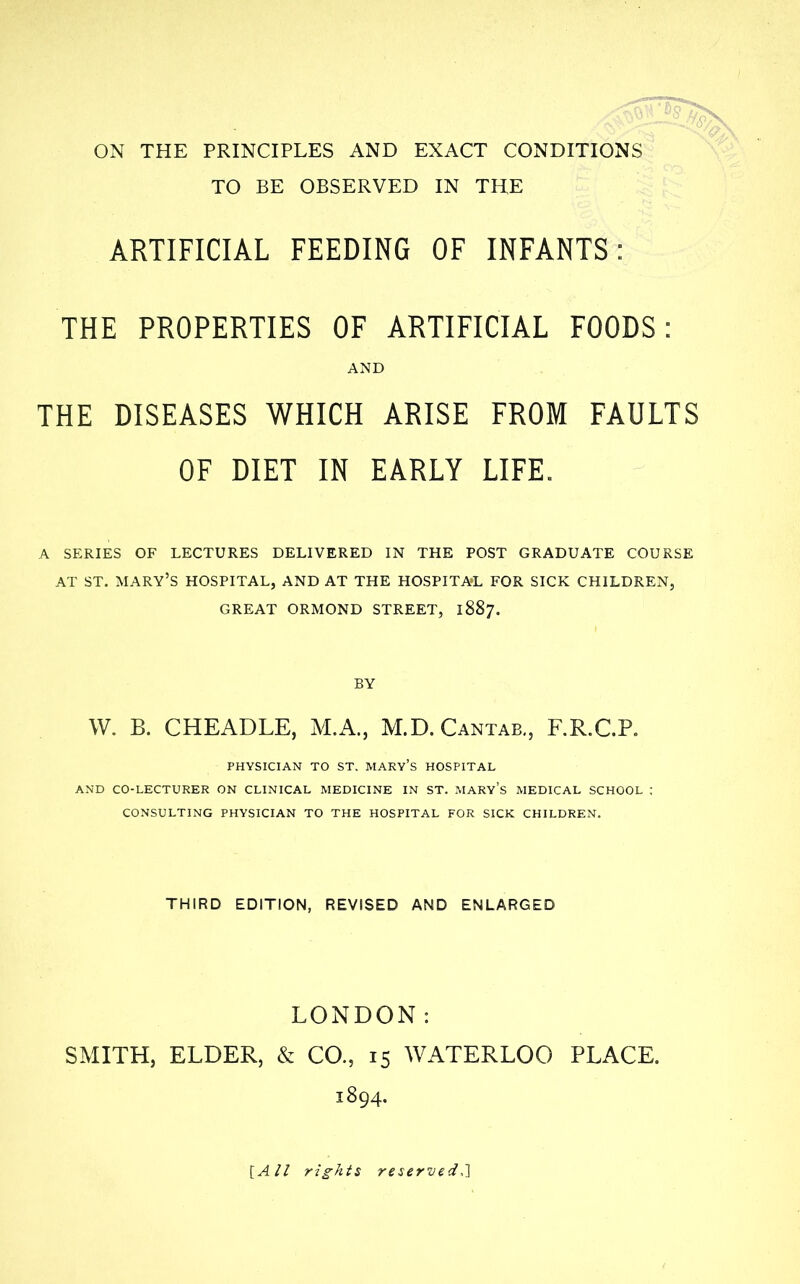 ON THE PRINCIPLES AND EXACT CONDITIONS TO BE OBSERVED IN THE ARTIFICIAL FEEDING OF INFANTS: THE PROPERTIES OF ARTIFICIAL FOODS: AND THE DISEASES WHICH ARISE FROM FAULTS OF DIET IN EARLY LIFE. A SERIES OF LECTURES DELIVERED IN THE POST GRADUATE COURSE AT ST. MARY'S HOSPITAL, AND AT THE HOSPITAL FOR SICK CHILDREN, GREAT ORMOND STREET, 1887. W. B. CHEADLE, M.A., M.D.Cantab,, F.R.C.P. PHYSICIAN TO ST. MARY's HOSPITAL AND CO-LECTURER ON CLINICAL MEDICINE IN ST. MARY's MEDICAL SCHOOL CONSULTING PHYSICIAN TO THE HOSPITAL FOR SICK CHILDREN. THIRD EDITION, REVISED AND ENLARGED LONDON: SMITH, ELDER, & CO., 15 WATERLOO PLACE. 1894. [AH rights reserved,}