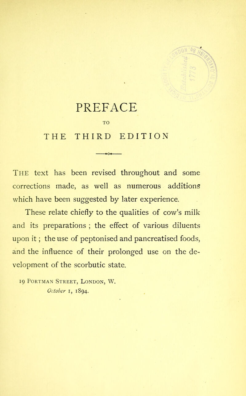 TO THE THIRD EDITION The text has been revised throughout and some corrections made, as well as numerous additions which have been suggested by later experience. These relate chiefly to the qualities of cow's milk and its preparations ; the effect of various diluents upon it; the use of peptonised and pancreatised foods, and the influence of their prolonged use on the de- velopment of the scorbutic state. 19 PoRTMAN Street, London, W. October i, 1894.