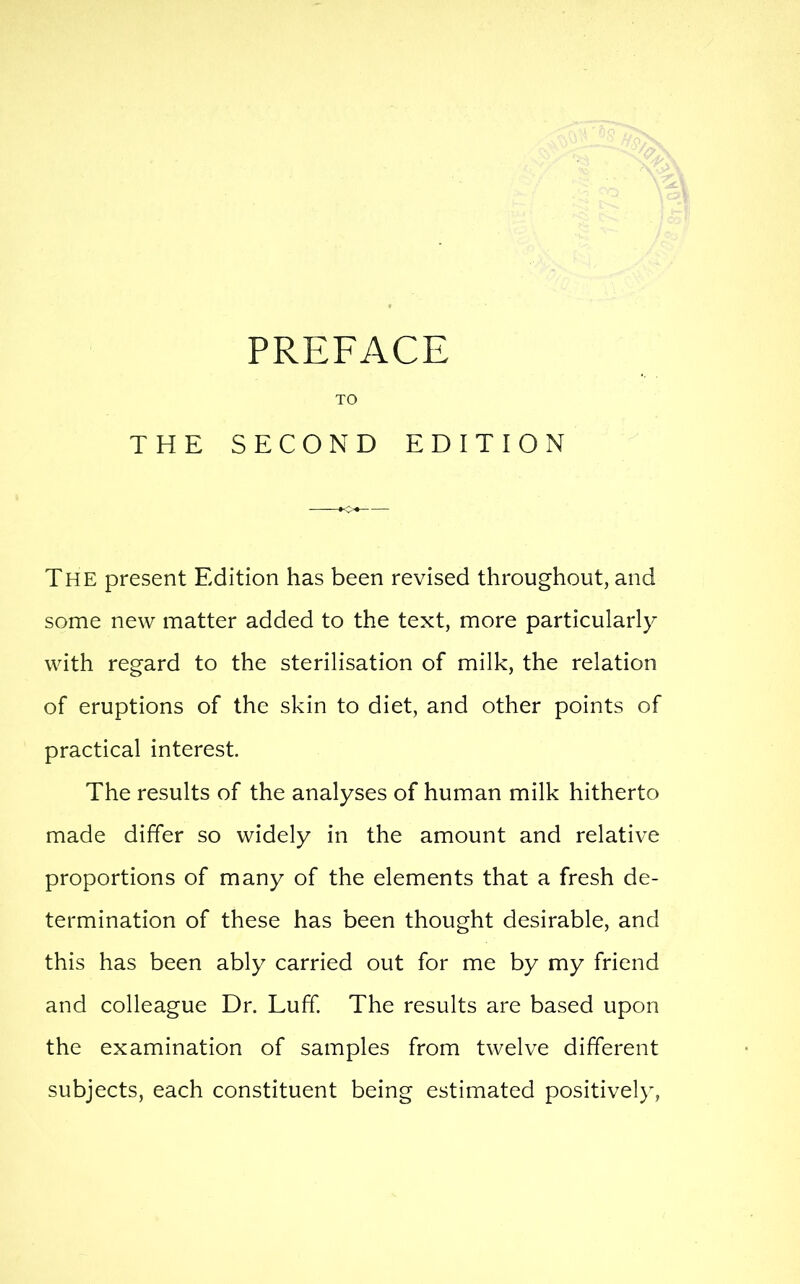 The present Edition has been revised throughout, and some new matter added to the text, more particularly with regard to the sterilisation of milk, the relation of eruptions of the skin to diet, and other points of practical interest. The results of the analyses of human milk hitherto made differ so widely in the amount and relative proportions of many of the elements that a fresh de- termination of these has been thought desirable, and this has been ably carried out for me by my friend and colleague Dr. Luff. The results are based upon the examination of samples from twelve different subjects, each constituent being estimated positively,