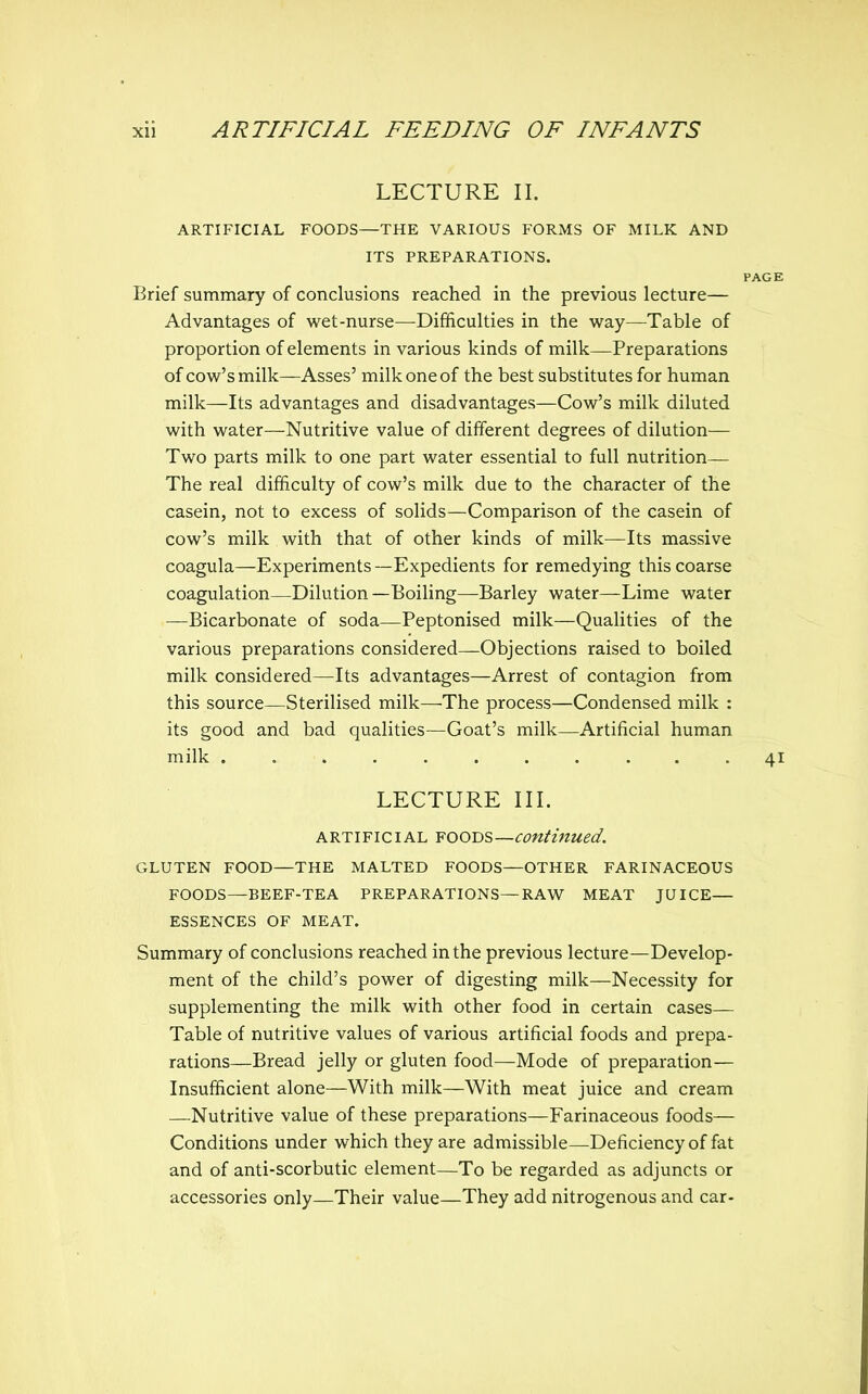 LECTURE II. ARTIFICIAL FOODS—THE VARIOUS FORMS OF MILK AND ITS PREPARATIONS. PAGE Brief summary of conclusions reached in the previous lecture— Advantages of wet-nurse—Difficulties in the way—^Table of proportion of elements in various kinds of milk—Preparations of cow's milk—Asses' milk one of the best substitutes for human milk—Its advantages and disadvantages—Cow's milk diluted with water—Nutritive value of different degrees of dilution— Two parts milk to one part water essential to full nutrition— The real difficulty of cow's milk due to the character of the casein, not to excess of solids—Comparison of the casein of cow's milk with that of other kinds of milk—Its massive coagula—Experiments —Expedients for remedying this coarse coagulation—Dilution—Boiling—Barley water—Lime water —Bicarbonate of soda—Peptonised milk—Qualities of the various preparations considered—Objections raised to boiled milk considered—Its advantages—Arrest of contagion from this source—Sterilised milk—The process—Condensed milk : its good and bad qualities—Goat's milk—Artificial human milk ........... 41 LECTURE III. ARTIFICIAL ¥OOT>s—continued. GLUTEN FOOD—THE MALTED FOODS—OTHER FARINACEOUS FOODS—BEEF-TEA PREPARATIONS—RAW MEAT JUICE— ESSENCES OF MEAT. Summary of conclusions reached in the previous lecture—Develop- ment of the child's power of digesting milk—Necessity for supplementing the milk with other food in certain cases— Table of nutritive values of various artificial foods and prepa- rations—Bread jelly or gluten food—Mode of preparation— Insufficient alone—With milk—With meat juice and cream —Nutritive value of these preparations—Farinaceous foods— Conditions under which they are admissible—Deficiency of fat and of anti-scorbutic element—To be regarded as adjuncts or accessories only—Their value—They add nitrogenous and car-