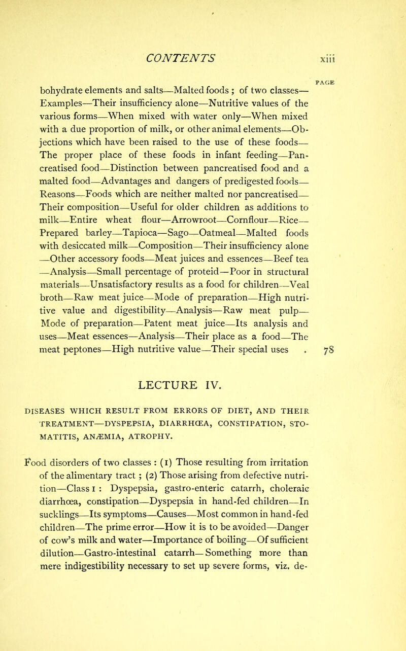 bohydrate elements and salts—Malted foods ; of two classes— Examples—Their insufficiency alone—Nutritive values of the various forms—When mixed with water only—When mixed with a due proportion of milk, or other animal elements—Ob- jections which have been raised to the use of these foods— The proper place of these foods in infant feeding—Pan- creatised food—Distinction between pancreatised food and a malted food—Advantages and dangers of predigested foods— Reasons—Foods which are neither malted nor pancreatised— Their composition—Useful for older children as additions to milk—Entire wheat flour—Arrowroot—Cornflour—Rice— Prepared barley—Tapioca—Sago—Oatmeal—Malted foods with desiccated milk—Composition—Their insufficiency alone —Other accessory foods—Meat juices and essences—Beef tea —Analysis—Small percentage of proteid—Poor in structural materials—Unsatisfactory results as a food for children—Veal broth—Raw meat juice—Mode of preparation—High nutri- tive value and digestibility—Analysis—Raw meat pulp— Mode of preparation—Patent meat juice—Its analysis and uses—Meat essences—Analysis—Their place as a food—The meat peptones—High nutritive value—Their special uses LECTURE IV. DISEASES WHICH RESULT FROM ERRORS OF DIET, AND THEIR TREATMENT—DYSPEPSIA, DIARRHOEA, CONSTIPATION, STO- MATITIS, ANAEMIA, ATROPHY. P'ood disorders of two classes : (i) Those resulting from irritation of the alimentary tract ; (2) Those arising from defective nutri- tion—Class I : Dyspepsia, gastro-enteric catarrh, choleraic diarrhoea, constipation—Dyspepsia in hand-fed children—In sucklings—Its symptoms—Causes—Most common in hand-fed children—The prime error—How it is to be avoided—Danger of cow's milk and water—Importance of boiling—Of sufficient dilution—Gastro-intestinal catarrh—Something more than mere indigestibility necessary to set up severe forms, viz. de-