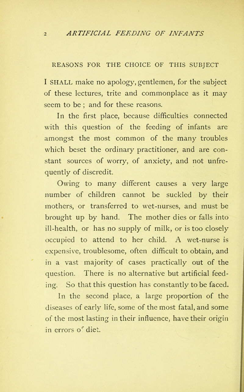 REASONS FOR THE CHOICE OF THIS SUBJECT I SHALL make no apology, gentlemen, for the subject of these lectures, trite and commonplace as it may seem to be ; and for these reasons. In the first place, because difficulties connected with this question of the feeding of infants are amongst the most common of the many troubles which beset the ordinary practitioner, and are con- stant sources of worry, of anxiety, and not unfre- quently of discredit. Owing to many different causes a very large number of children cannot be suckled by their mothers, or transferred to wet-nurses, and must be brought up by hand. The mother dies or falls into ill-health, or has no supply of milk, or is too closely occupied to attend to her child. A wet-nurse is expensive, troublesome, often difficult to obtain, and in a vast majority of cases practically out of the question. There is no alternative but artificial feed- ing. So that this question has constantly to be faced. In the second place, a large proportion of the diseases of early life, some of the most fatal, and some of the most lasting in their influence, have their origin in errors o* diet.