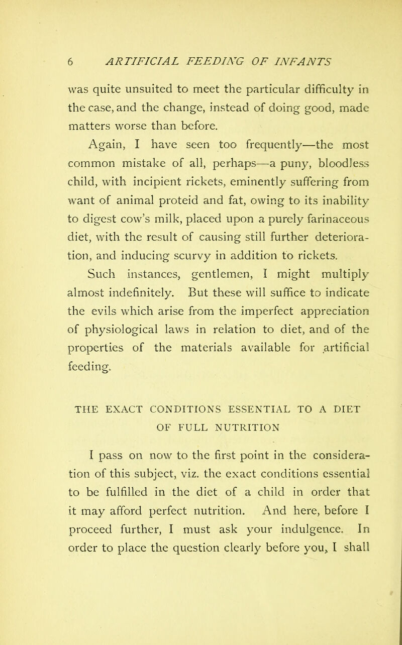 was quite unsuited to meet the particular difficulty in the case, and the change, instead of doing good, made matters worse than before. Again, I have seen too frequently—the most common mistake of all, perhaps—a puny, bloodless child, with incipient rickets, eminently suffering from want of animal proteid and fat, owing to its inability to digest cow's milk, placed upon a purely farinaceous diet, with the result of causing still further deteriora- tion, and inducing scurvy in addition to rickets. Such instances, gentlemen, I might multiply almost indefinitely. But these will suffice to indicate the evils which arise from the imperfect appreciation of physiological laws in relation to diet, and of the properties of the materials available for artificial feeding. THE EXACT CONDITIONS ESSENTIAL TO A DIET OF FULL NUTRITION I pass on now to the first point in the considera- tion of this subject, viz. the exact conditions essential to be fulfilled in the diet of a child in order that it may afford perfect nutrition. And here, before I proceed further, I must ask your indulgence. In order to place the question clearly before you^ I shall