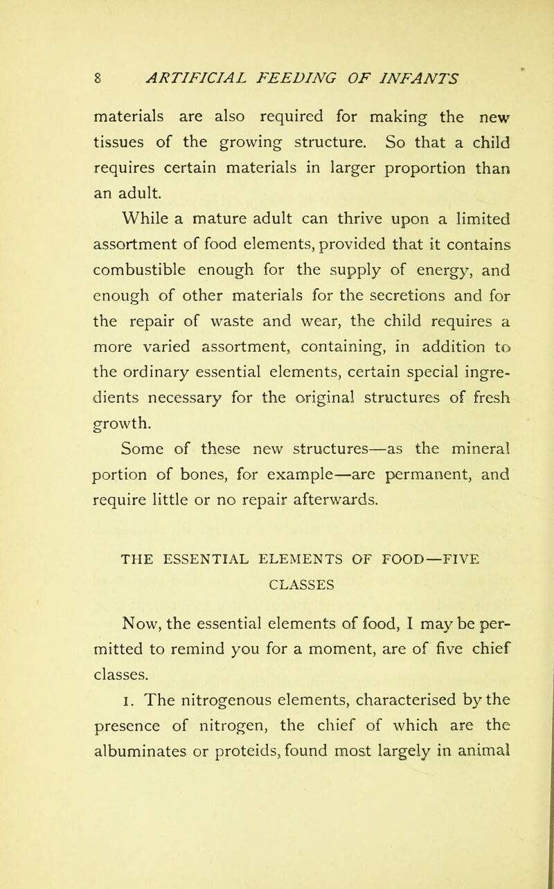 materials are also required for making the new tissues of the growing structure. So that a child requires certain materials in larger proportion than an adult. While a mature adult can thrive upon a limited assortment of food elements, provided that it contains combustible enough for the supply of energy, and enough of other materials for the secretions and for the repair of waste and wear, the child requires a more varied assortment, containing, in addition to the ordinary essential elements, certain special ingre- dients necessary for the original structures of fresh growth. Some of these new structures—as the mineral portion of bones, for example—are permanent, and require little or no repair afterwards. THE ESSENTIAL ELEMENTS OF FOOD—FIVE CLASSES Now, the essential elements of food, I may be per- mitted to remind you for a moment, are of five chief classes. I. The nitrogenous elements, characterised by the presence of nitrogen, the chief of which are the albuminates or proteids, found most largely in animal