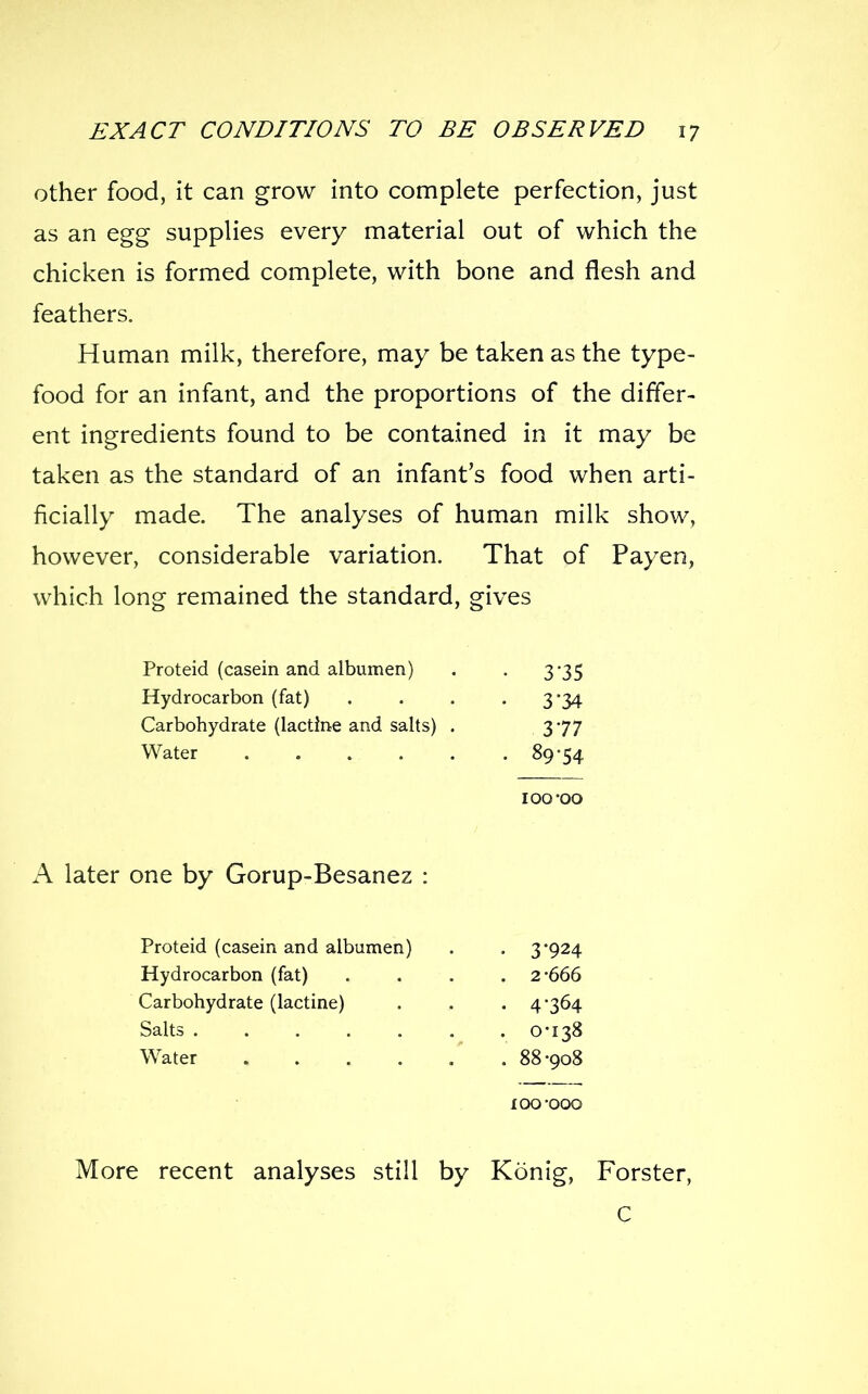 other food, it can grow into complete perfection, just as an egg supplies every material out of which the chicken is formed complete, with bone and flesh and feathers. Human milk, therefore, may be taken as the type- food for an infant, and the proportions of the differ- ent ingredients found to be contained in it may be taken as the standard of an infant's food when arti- ficially made. The analyses of human milk show, however, considerable variation. That of Payen, which long remained the standard, gives Proteid (casein and albumen) Hydrocarbon (fat) Carbohydrate (lactine and salts) . Water 3-35 3-34 377 89-54 ;oo-oo A later one by Gorup-Besanez : Proteid (casein and albumen) Hydrocarbon (fat) Carbohydrate (lactine) Salts Water .... 3- 924 2-666 4- 364 0-138 88-908 lOO-OOO More recent analyses still by Konig, Forster, C