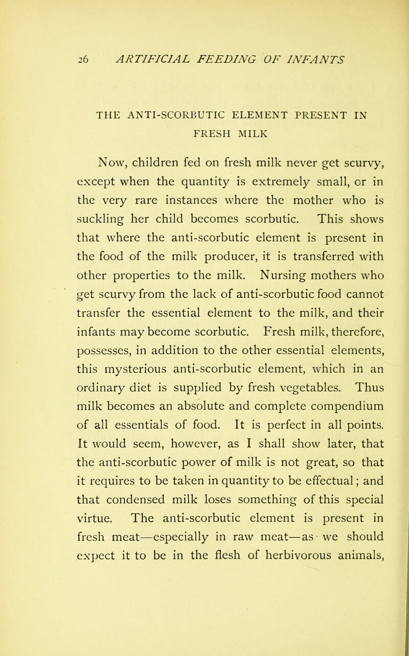 THE ANTI-SCORBUTIC ELEMENT PRESENT IN FRESH MILK Now, children fed on fresh milk never get scurvy, except when the quantity is extremely small, or in the very rare instances where the mother who is suckling her child becomes scorbutic. This shows that where the anti-scorbutic element is present in the food of the milk producer, it is transferred with other properties to the milk. Nursing mothers who get scurvy from the lack of anti-scorbutic food cannot transfer the essential element to the milk, and their infants may become scorbutic. Fresh milk, therefore, possesses, in addition to the other essential elements, this mysterious anti-scorbutic element, which in an ordinary diet is supplied by fresh vegetables. Thus milk becomes an absolute and complete compendium of all essentials of food. It is perfect in all points. It would seem, however, as I shall show later, that the anti-scorbutic power of milk is not great, so that it requires to be taken in quantity to be effectual; and that condensed milk loses something of this special virtue. The anti-scorbutic element is present in fresh meat—especially in raw meat—as - we should expect it to be in the flesh of herbivorous animals,