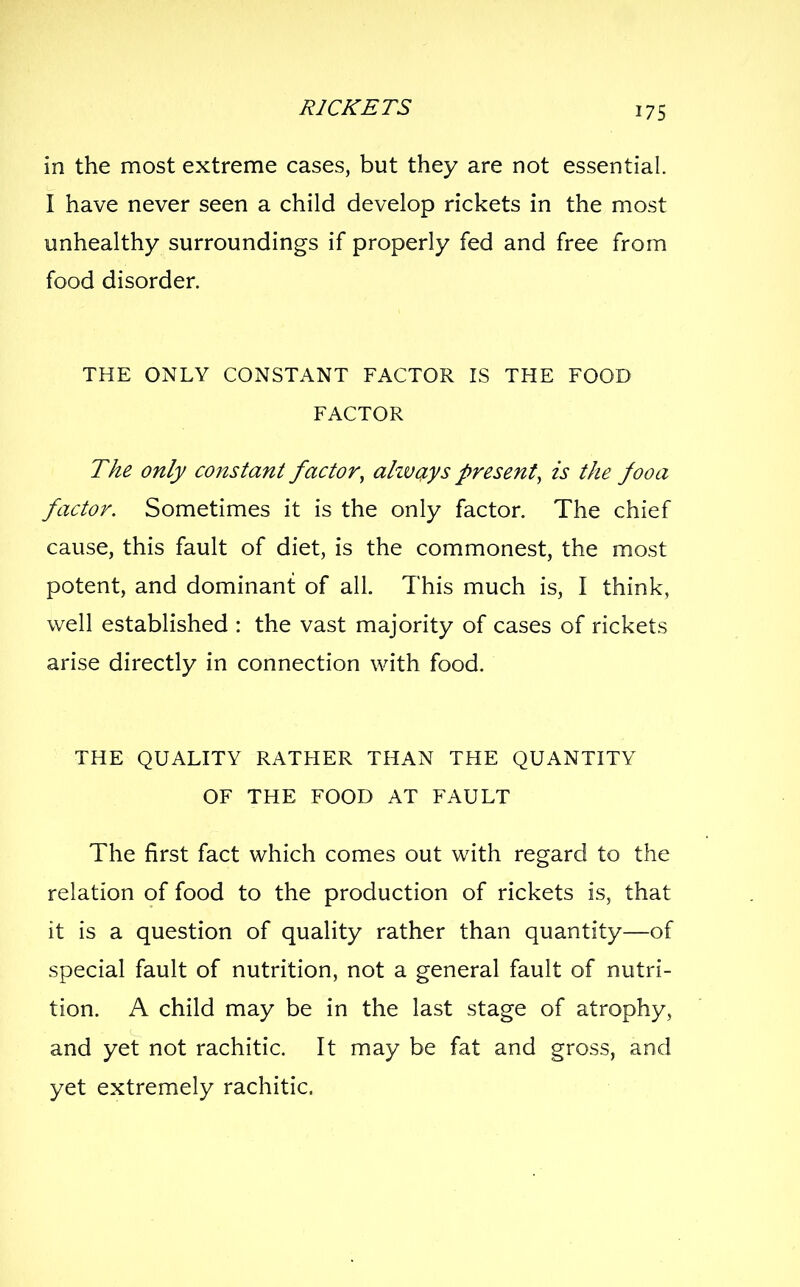 in the most extreme cases, but they are not essential. I have never seen a child develop rickets in the most unhealthy surroundings if properly fed and free from food disorder. THE ONLY CONSTANT FACTOR IS THE FOOD FACTOR The only constant factor, alzvays present, is the fooa factor. Sometimes it is the only factor. The chief cause, this fault of diet, is the commonest, the most potent, and dominant of all. This much is, I think, well established : the vast majority of cases of rickets arise directly in connection with food. THE QUALITY RATHER THAN THE QUANTITY OF THE FOOD AT FAULT The first fact which comes out with regard to the relation of food to the production of rickets is, that it is a question of quality rather than quantity—of special fault of nutrition, not a general fault of nutri- tion. A child may be in the last stage of atrophy, and yet not rachitic. It may be fat and gross, and yet extremely rachitic.