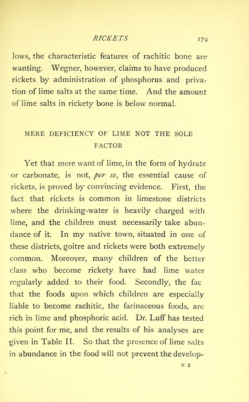 lows, the characteristic features of rachitic bone are wanting. Wegner, however, claims to have produced rickets by administration of phosphorus and priva- tion of lime salts at the same time. And the amount of lime salts in rickety bone is below normal MERE DEFICIENCY OF LIME NOT THE SOLE FACTOR Yet that mere want of lime, in the form of hydrate or carbonate, is not, per se, the essential cause of rickets, is proved by convincing evidence. First, the fact that rickets is common in limestone districts where the drinking-water is heavily charged with lime, and the children must necessarily take abun- dance of it. In my native town, situated in one of these districts, goitre and rickets were both extremely common. Moreoyer, many children of the better class who become rickety have had lime water regularly added to their food. Secondly, the fac that the foods upon which children are especially liable to become rachitic, the farinaceous foods, are rich in lime and phosphoric acid. Dr. Luff has tested this point for me, and the results of his analyses are given in Table II. So that the presence of lime salts in abundance in the food will not prevent the develop- N 2