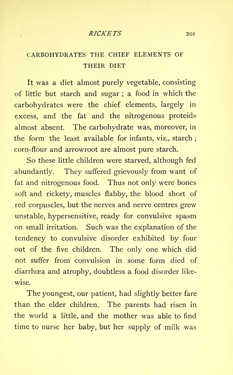 CARBOHYDRATES THE CHIEF ELEMENTS OF THEIR DIET It was a diet almost purely vegetable, consisting of little but starch and sugar ; a food in which the carbohydrates were the chief elements, largely in excess, and the fat and the nitrogenous proteids almost absent. The carbohydrate was, moreover, in the form the least available for infants, viz., starch ; corn-flour and arrowroot are almost pure starch. So these little children were starved, although fed abundantly. They suffered grievously from want of fat and nitrogenous food. Thus not only were bones soft and rickety, muscles flabby, the blood short of red corpuscles, but the nerves and nerve centres grew unstable, hypersensitive, ready for convulsive spasm on small irritation. Such was the explanation of the tendency to convulsive disorder exhibited by four out of the five children. The only one which did not suffer from convulsion in some form died of diarrhoea and atrophy, doubtless a food disorder like- wise. The youngest, our patient, had slightly better fare than the elder children. The parents had risen in the world a little, and the mother was able to find time to nurse her baby, but her supply of milk was