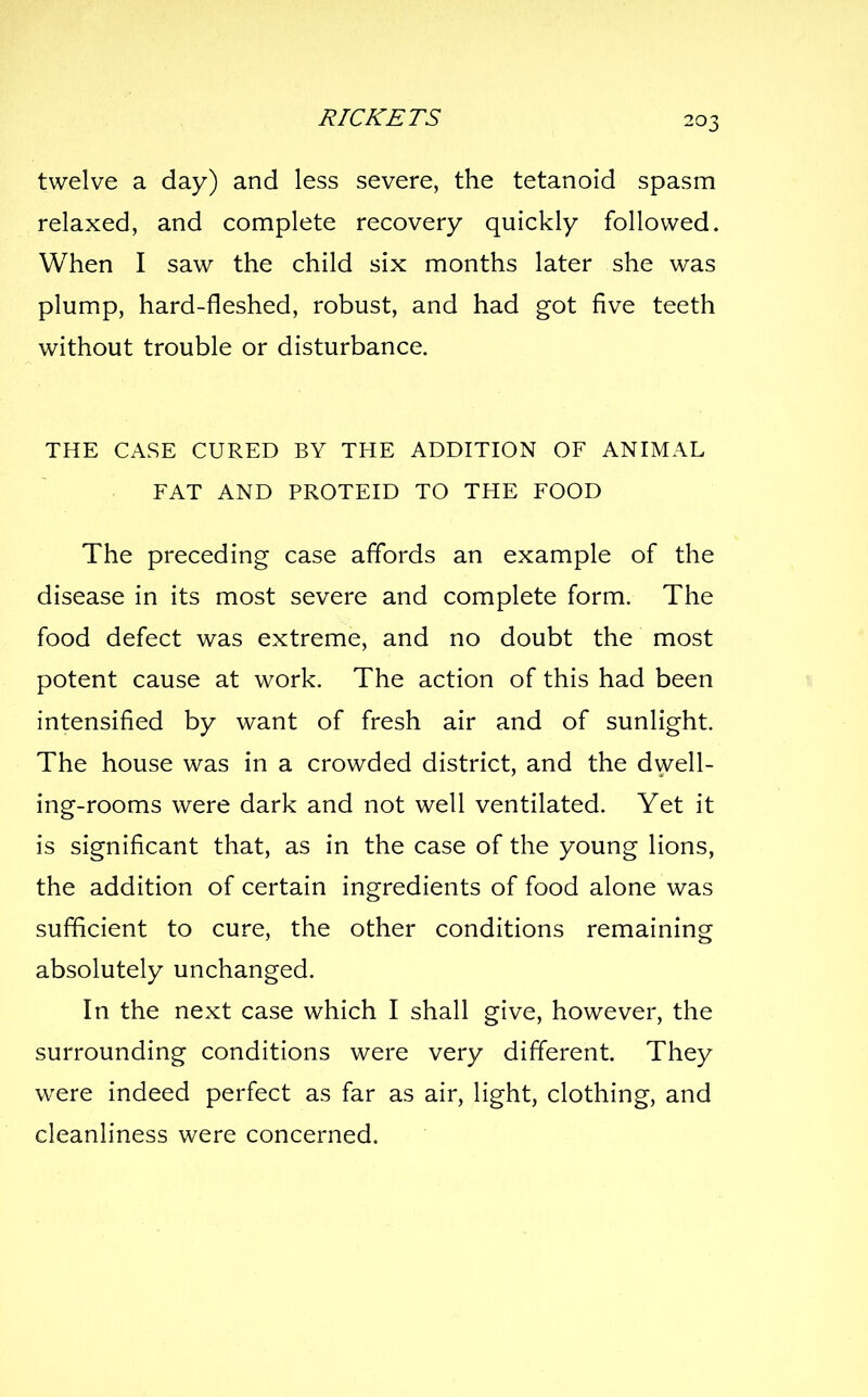 twelve a day) and less severe, the tetanoid spasm relaxed, and complete recovery quickly followed. When I saw the child six months later she was plump, hard-fleshed, robust, and had got five teeth without trouble or disturbance. THE CASE CURED BY THE ADDITION OF ANIMAL FAT AND PROTEID TO THE FOOD The preceding case affords an example of the disease in its most severe and complete form. The food defect was extreme, and no doubt the most potent cause at work. The action of this had been intensified by want of fresh air and of sunlight. The house was in a crowded district, and the dwell- ing-rooms were dark and not well ventilated. Yet it is significant that, as in the case of the young lions, the addition of certain ingredients of food alone was sufficient to cure, the other conditions remaining absolutely unchanged. In the next case which I shall give, however, the surrounding conditions were very different. They were indeed perfect as far as air, light, clothing, and cleanliness were concerned.