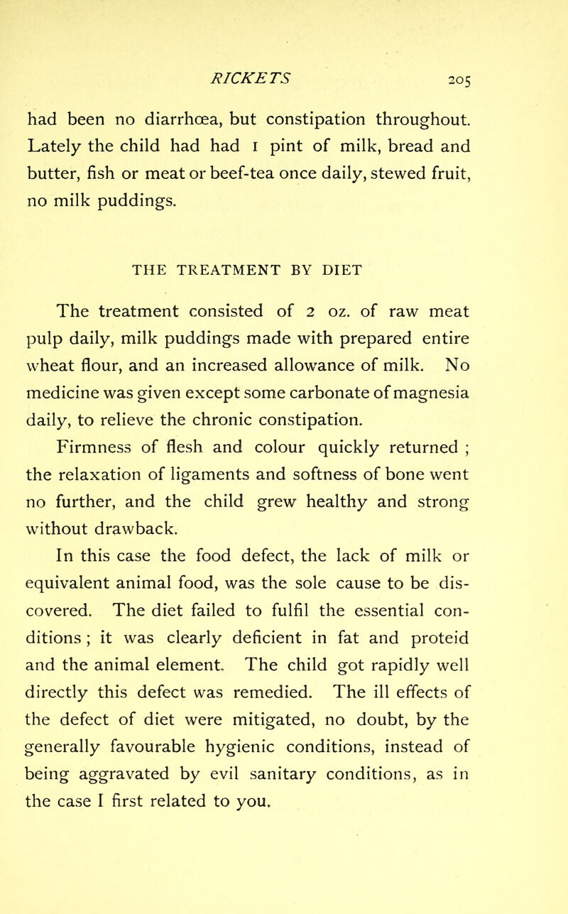 had been no diarrhoea, but constipation throughout. Lately the child had had i pint of milk, bread and butter, fish or meat or beef-tea once daily, stewed fruit, no milk puddings. THE TREATMENT BY DIET The treatment consisted of 2 oz. of raw meat pulp daily, milk puddings made with prepared entire wheat flour, and an increased allowance of milk. No medicine was given except some carbonate of magnesia daily, to relieve the chronic constipation. Firmness of flesh and colour quickly returned ; the relaxation of ligaments and softness of bone went no further, and the child grew healthy and strong without drawback. In this case the food defect, the lack of milk or equivalent animal food, was the sole cause to be dis- covered. The diet failed to fulfil the essential con- ditions ; it was clearly deficient in fat and proteid and the animal element The child got rapidly well directly this defect was remedied. The ill effects of the defect of diet were mitigated, no doubt, by the generally favourable hygienic conditions, instead of being aggravated by evil sanitary conditions, as in the case I first related to you.