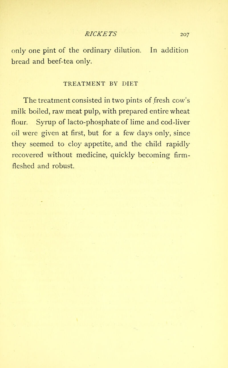 only one pint of the ordinary dilution. In addition bread and beef-tea only. TREATMENT BY DIET The treatment consisted in two pints of fresh cow's milk boiled, raw meat pulp, with prepared entire wheat flour. Syrup of lacto-phosphate of lime and cod-liver oil were given at first, but for a few days only, since they seemed to cloy appetite, and the child rapidly recovered without medicine, quickly becoming firm- fleshed and robust.