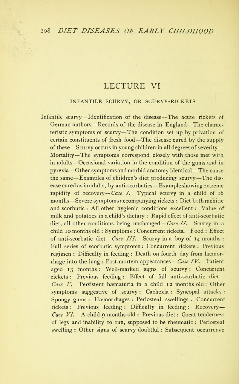 LECTURE VI INFANTILE SCURVY, OR SCURVY-RICKETS Infantile scurvy—Identification of the disease—The acute rickets of German authors—Records of the disease in England—The charac- teristic symptoms of scurvy—The condition set up by privation of certain constituents of fresh food—The disease cured by the supply of these—Scurvy occurs in young children in all degrees of severity— Mortality—The symptoms correspond closely with those met with in adults—Occasional variation in the condition of the gums and in pyrexia—Other symptoms and morbid anatomy identical—The cause the same—Examples of children's diet producing scurvy—The dis- ease cured as in adults, by anti-scorbutics—Example showing extreme rapidity of recovery—Ca^^ /. Typical scurvy in a child of i6 months—Severe symptoms accompanying rickets : Diet both rachitic and scorbutic : All other hygienic conditions excellent : Value of milk and potatoes in a child's dietary : Rapid effect of anti-scorbutic diet, all other conditions being unchanged—Case II. Scurvy in a child lo months old : Symptoms : Concurrent rickets. Food : Eftect of anti-scorbutic diet—Case III. Scurvy in a boy of 14 months : Full series of scorbutic symptoms : Concurrent rickets : Previous regimen : Difficulty in feeding : Death on fourth day from haemor- rhage into the lung : Post-mortem appearances—Case IV. Patient aged 13 months : Well-marked signs of scurvy: Concurrent rickets : Previous feeding : Effect of full anti-scorbutic diet— Case V. Persistent hsematuria in a child 12 months old: Other symptoms suggestive of scurvy: Cachexia : Syncopal attacks : Spongy gums : Haemorrhages : Periosteal swellings ; Concurrent rickets : Previous feeding : Difficulty in feeding : Recovery— Case VI. A child 9 months old : Previous diet: Great tenderness of legs and inability to run, supposed to be rheumatic : Periosteal swelling : Other signs of scurvy doubtful: Subsequent occurrence