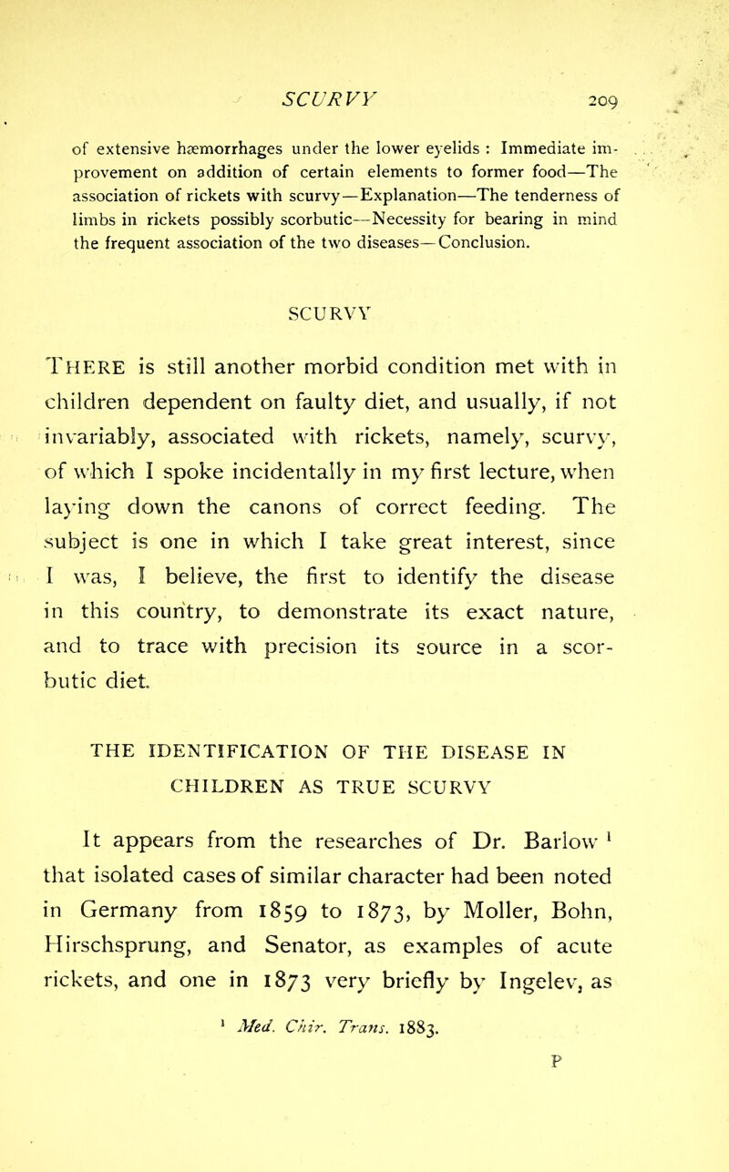 of extensive haemorrhages under the lower eyelids : Immediate im- provement on addition of certain elements to former food—The association of rickets with scurvy—Explanation—The tenderness of limbs in rickets possibly scorbutic—Necessity for bearing in mind the frequent association of the two diseases—Conclusion. SCURVY There is still another morbid condition met with in children dependent on faulty diet, and usually, if not 'invariably, associated with rickets, namely, scurvy, of which I spoke incidentally in my first lecture, when laj'ing down the canons of correct feeding. The subject is one in which I take great interest, since I was, I believe, the first to identify the disease in this country, to demonstrate its exact nature, and to trace with precision its source in a scor- butic diet THE IDENTIFICATION OF THE DISEASE IN CHILDREN AS TRUE SCURVY It appears from the researches of Dr. Barlow * that isolated cases of similar character had been noted in Germany from 1859 to 1873, by Moller, Bohn, Hirschsprung, and Senator, as examples of acute rickets, and one in 1873 very briefly by Ingelev, as ' A/ed. Chir, Trans. 1883.