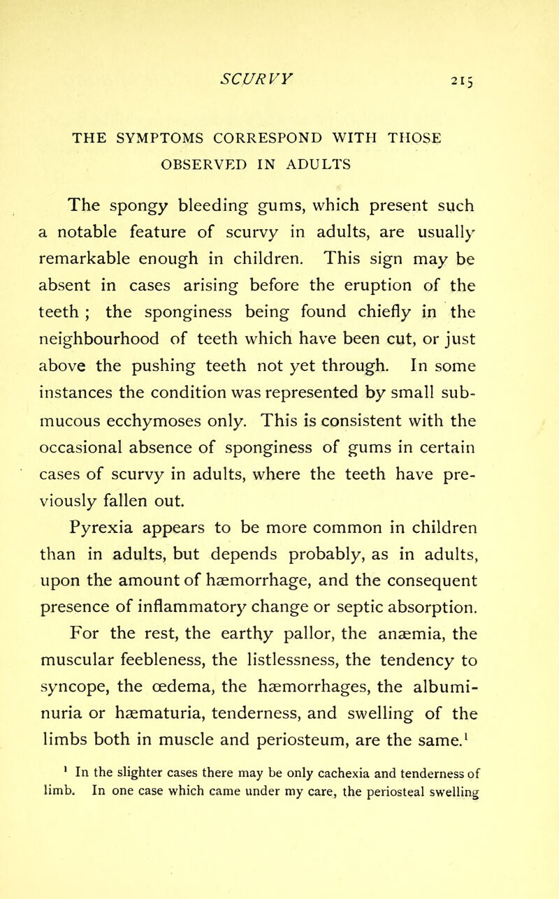 THE SYMPTOMS CORRESPOND WITH THOSE OBSERVED IN ADULTS The spongy bleeding gums, which present such a notable feature of scurvy in adults, are usually remarkable enough in children. This sign may be absent in cases arising before the eruption of the teeth ; the sponginess being found chiefly in the neighbourhood of teeth which have been cut, or just above the pushing teeth not yet through. In some instances the condition was represented by small sub- mucous ecchymoses only. This is consistent with the occasional absence of sponginess of gums in certain cases of scurvy in adults, where the teeth have pre- viously fallen out. Pyrexia appears to be more common in children than in adults, but depends probably, as in adults, upon the amount of haemorrhage, and the consequent presence of inflammatory change or septic absorption. For the rest, the earthy pallor, the ansemia, the muscular feebleness, the listlessness, the tendency to syncope, the cedema, the haemorrhages, the albumi- nuria or haematuria, tenderness, and swelling of the limbs both in muscle and periosteum, are the same.^ ' In the slighter cases there may be only cachexia and tenderness of limb. In one case which came under niy care, the periosteal swelling