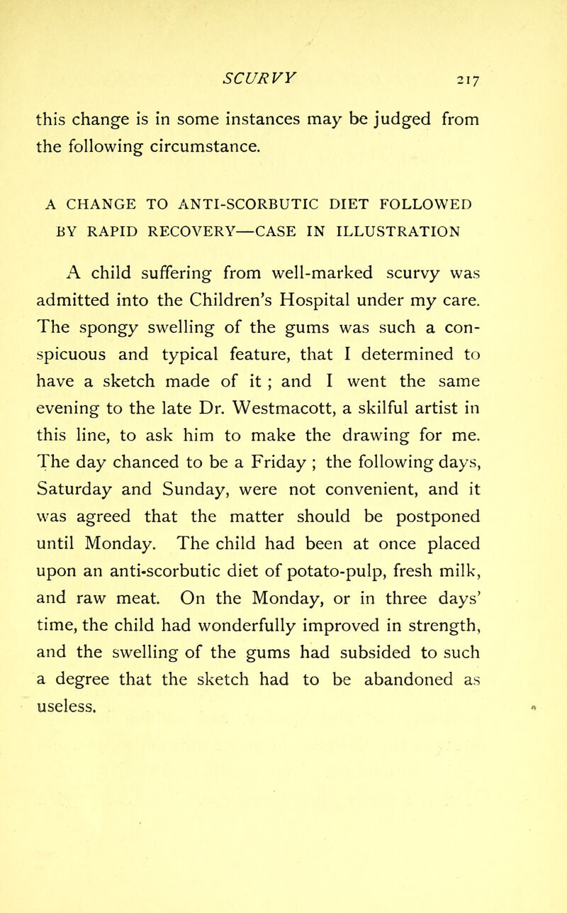 SCC/I^VV this change is in some instances may be judged from the following circumstance. A CHANGE TO ANTI-SCORBUTIC DIET FOLLOWED BY RAPID RECOVERY—CASE IN ILLUSTRATION A child suffering from well-marked scurvy was admitted into the Children's Hospital under my care. The spongy swelling of the gums was such a con- spicuous and typical feature, that I determined to have a sketch made of it ; and I went the same evening to the late Dr. Westmacott, a skilful artist in this line, to ask him to make the drawing for me. The day chanced to be a Friday ; the following days, Saturday and Sunday, were not convenient, and it was agreed that the matter should be postponed until Monday. The child had been at once placed upon an anti-scorbutic diet of potato-pulp, fresh milk, and raw meat. On the Monday, or in three days' time, the child had wonderfully improved in strength, and the swelling of the gums had subsided to such a degree that the sketch had to be abandoned as useless.