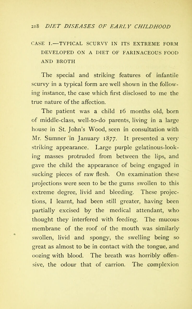 CASE I—TYPICAL SCURVY IN ITS EXTREME FORM DEVELOPED ON A DIET OF FARINACEOUS FOOD AND BROTH The Special and striking features of infantile scurvy in a typical form are well shown in the follow- ing instance, the case which first disclosed to me the true nature of the affection. The patient was a child 16 months old, born of middle-class, well-to-do parents, living in a large house in St. John's Wood, seen in consultation with Mr. Sumner in January 1877. It presented a very striking appearance. Large purple gelatinous-look- ing masses protruded from between the lips, and gave the child the appearance of being engaged in sucking pieces of raw flesh. On examination these projections were seen to be the gums swollen to this extreme degree, livid and bleeding. These projec- tions, I learnt, had been still greater, having been partially excised by the medical attendant, w^ho thought they interfered with feeding. The mucous membrane of the roof of the mouth was similarly swollen, livid and spongy, the swelling being so great as almost to be in contact with the tongue, and oozing with blood. The breath was horribly offen- sive, the odour that of carrion. The complexion