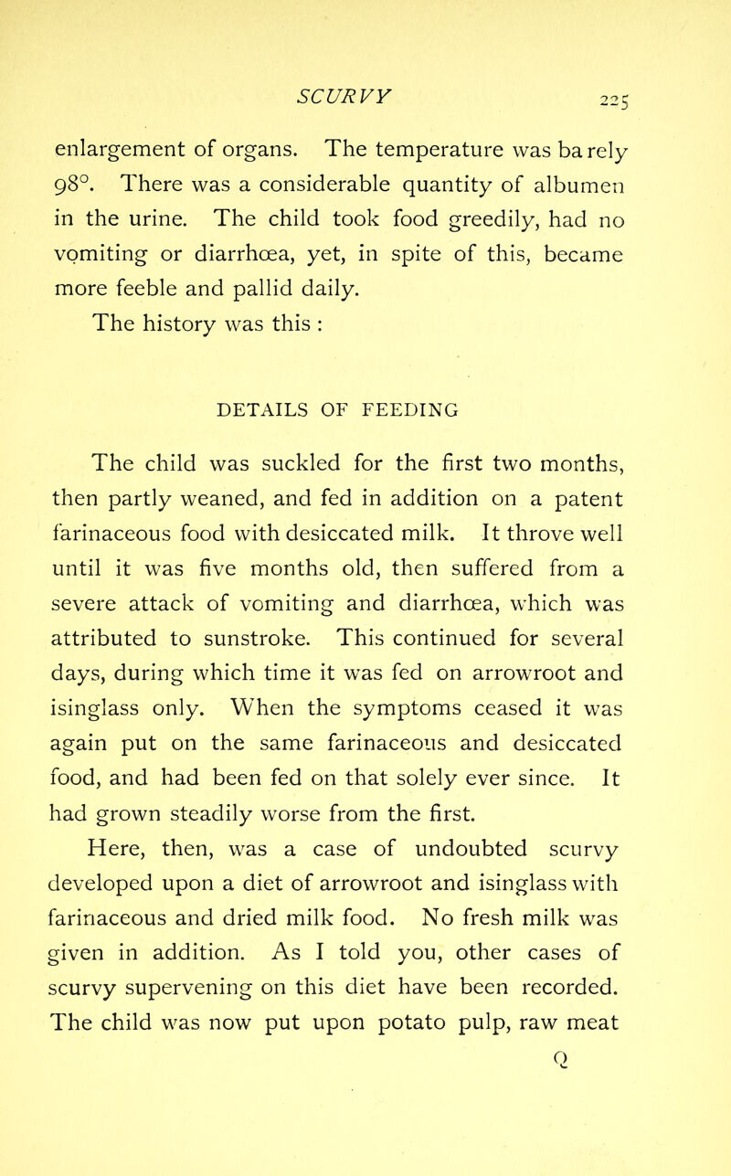 enlargement of organs. The temperature was barely 98°. There was a considerable quantity of albumen in the urine. The child took food greedily, had no vomiting or diarrhoea, yet, in spite of this, became more feeble and pallid daily. The history was this : DETAILS OF FEEDING The child was suckled for the first two months, then partly weaned, and fed in addition on a patent farinaceous food with desiccated milk. It throve well until it was five months old, then suffered from a severe attack of vomiting and diarrhoea, which was attributed to sunstroke. This continued for several days, during which time it was fed on arrowroot and isinglass only. When the symptoms ceased it was again put on the same farinaceous and desiccated food, and had been fed on that solely ever since. It had grown steadily worse from the first. Here, then, was a case of undoubted scurvy developed upon a diet of arrowroot and isinglass with farinaceous and dried milk food. No fresh milk was given in addition. As I told you, other cases of scurvy supervening on this diet have been recorded. The child was now put upon potato pulp, raw meat o