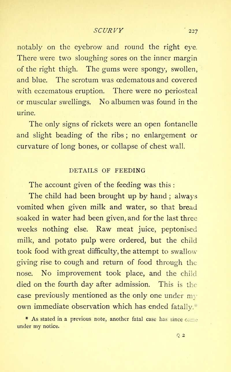 SCC/RVV notably on the eyebrow and round the right eye. There were two sloughing sores on the inner margin of the right thigh. The gums were spongy, swollen, and blue. The scrotum was oedematous and covered with eczematous eruption. There were no periosteal or muscular swellings. No albumen was found in the urine. The only signs of rickets were an open fontanelle and slight beading of the ribs ; no enlargement or curvature of long bones, or collapse of chest wall. DETAILS OF FEEDING The account given of the feeding was this : The child had been brought up by hand ; always vomited when given milk and water, so that bread soaked in water had been given, and for the last three weeks nothing else. Raw meat juice, peptonised milk, and potato pulp were ordered, but the child took food with great difficulty, the attempt to swallow giving rise to cough and return of food through the nose. No improvement took place, and the child died on the fourth day after admission. This is the case previously mentioned as the only one under m}- own immediate observation which has ended fatally.* * As stated in a previous note, another fatal case has since come under my notice. Q 2