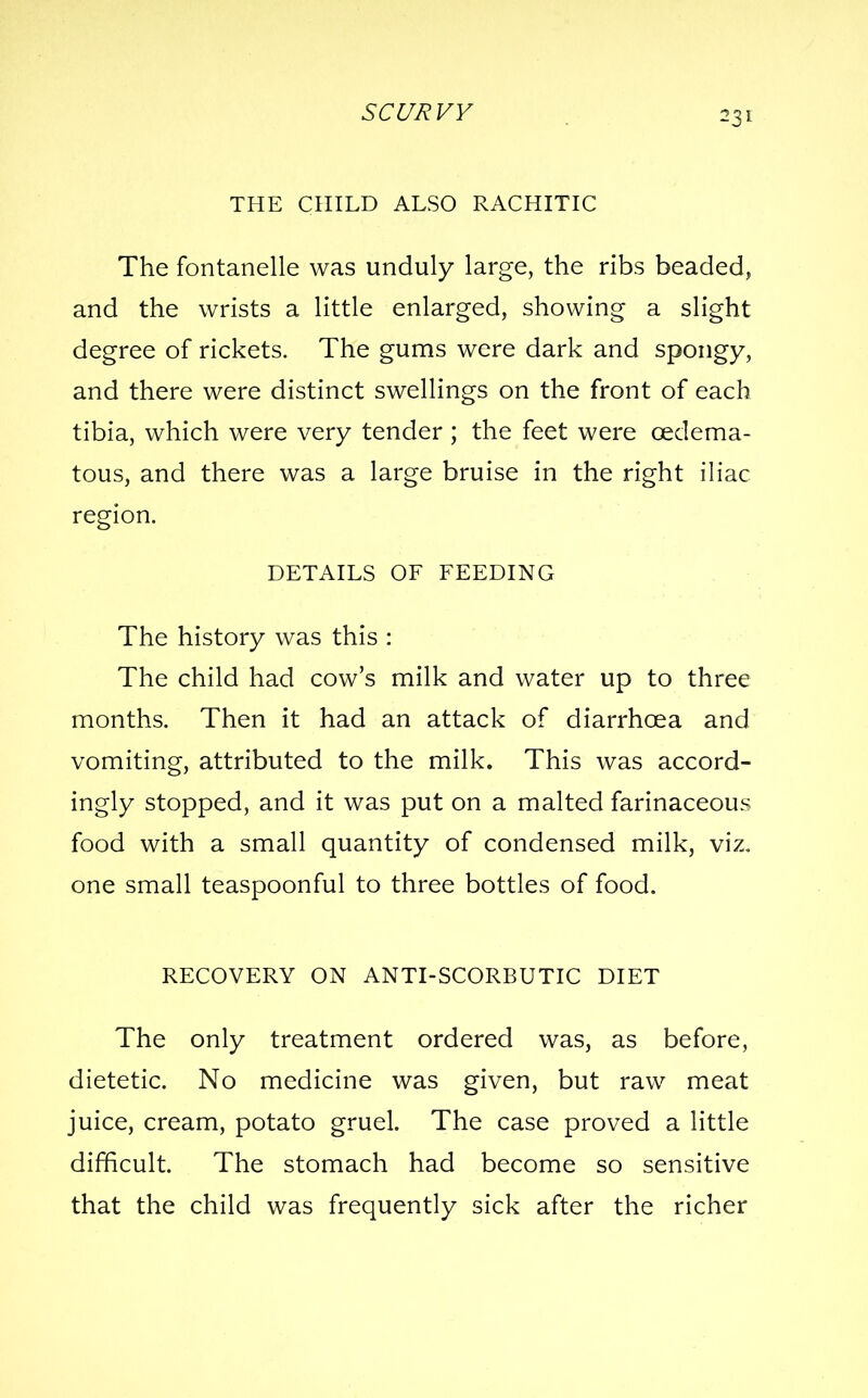 THE CHILD ALSO RACHITIC The fontanelle was unduly large, the ribs beaded, and the wrists a little enlarged, showing a slight degree of rickets. The gums were dark and spongy, and there were distinct swellings on the front of each tibia, which were very tender ; the feet were oedema- tous, and there was a large bruise in the right iliac region. DETAILS OF FEEDING The history was this : The child had cow's milk and water up to three months. Then it had an attack of diarrhoea and vomiting, attributed to the milk. This was accord- ingly stopped, and it was put on a malted farinaceous food with a small quantity of condensed milk, viz. one small teaspoonful to three bottles of food. RECOVERY ON ANTI-SCORBUTIC DIET The only treatment ordered was, as before, dietetic. No medicine was given, but raw meat juice, cream, potato gruel. The case proved a little difficult. The stomach had become so sensitive that the child was frequently sick after the richer