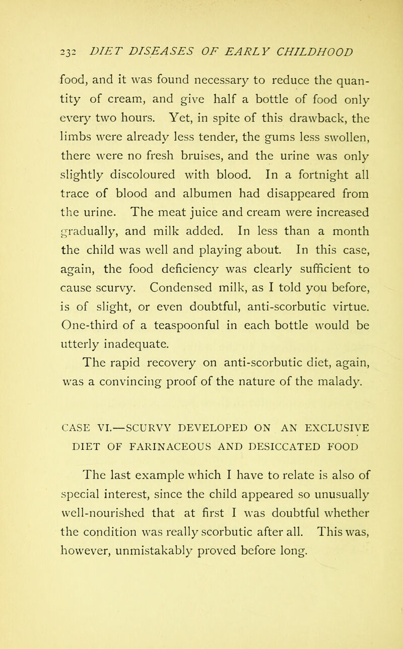 food, and it was found necessary to reduce the quan- tity of cream, and give half a bottle of food only every two hours. Yet, in spite of this drawback, the limbs were already less tender, the gums less swollen, there were no fresh bruises, and the urine was only slightly discoloured with blood. In a fortnight all trace of blood and albumen had disappeared from the urine. The meat juice and cream were increased gradually, and milk added. In less than a month the child was well and playing about. In this case, again, the food deficiency was clearly sufficient to cause scurvy. Condensed milk, as I told you before, is of slight, or even doubtful, anti-scorbutic virtue. One-third of a teaspoonful in each bottle would be utterly inadequate. The rapid recovery on anti-scorbutic diet, again, was a convincing proof of the nature of the malady. CASE VI.—SCURVY DEVELOPED ON AN EXCLUSIVE DIET OF FARINACEOUS AND DESICCATED FOOD The last example which I have to relate is also of special interest, since the child appeared so unusually well-nourished that at first I was doubtful whether the condition was really scorbutic after all. This was, however, unmistakably proved before long.