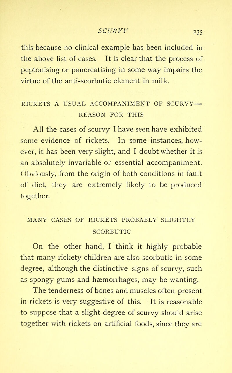 this because no clinical example has been included in the above list of cases. It is clear that the process of peptonising or pancreatising in some way impairs the virtue of the anti-scorbutic element in milk. RICKETS A USUAL ACCOMPANIMENT OF SCURVY— REASON FOR THIS All the cases of scurvy I have seen have exhibited some evidence of rickets. In some instances, how- ever, it has been very slight, and I doubt whether it is an absolutely invariable or essential accompaniment. Obviously, from the origin of both conditions in fault of diet, they are extremely likely to be produced together. MANY CASES OF RICKETS PROBABLY SLIGHTLY SCORBUTIC On the other hand, I think it highly probable that many rickety children are also scorbutic in some degree, although the distinctive signs of scurvy, such as spongy gums and haemorrhages, may be wanting. The tenderness of bones and muscles often present in rickets is very suggestive of this. It is reasonable to suppose that a slight degree of scurvy should arise together with rickets on artificial foods, since they are