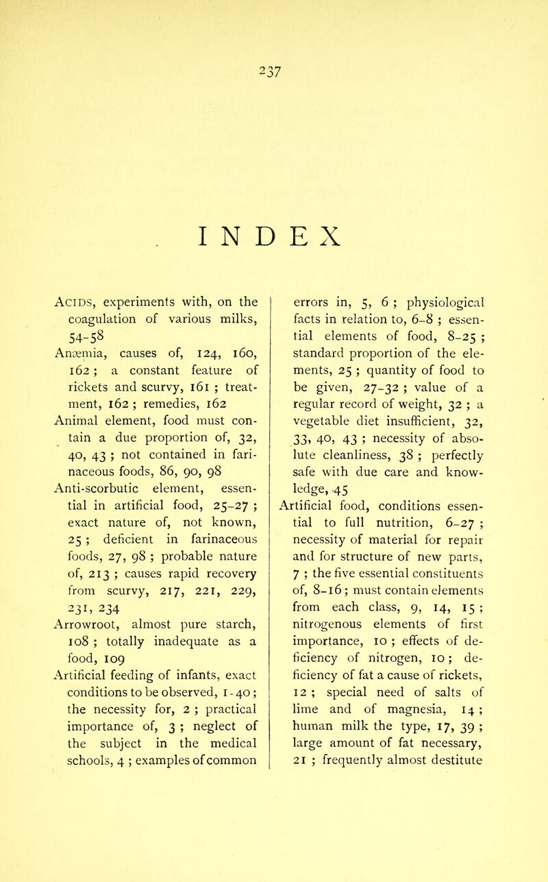 INDEX Acids, experiments with, on the coagulation of various milks, 54-58 Anaemia, causes of, 124, 160, 162; a constant feature of rickets and scurvy, 161 ; treat- ment, 162 ; remedies, 162 Animal element, food must con- tain a due proportion of, 32, 40, 43 ; not contained in fari- naceous foods, 86, 90, 98 Anti-scorbutic element, essen- tial in artificial food, 25-27 ; exact nature of, not known, 25 ; deficient in farinaceous foods, 27, 98 ; probable nature of, 213 ; causes rapid recovery from scurvy, 217, 221, 229, 231, 234 Arrowroot, almost pure starch, 108 ; totally inadequate as a food, 109 Artificial feeding of infants, exact conditions to be observed, i - 40; the necessity for, 2 ; practical importance of, 3 ; neglect of the subject in the medical schools, 4 ; examples of common errors in, 5, 6 ; physiological facts in relation to, 6-8 ; essen- tial elements of food, 8-25 ; standard proportion of the ele- ments, 25 ; quantity of food to be given, 27-32 ; value of a regular record of weight, 32 ; a vegetable diet insufficient, 32, 33, 40, 43 ; necessity of abso- lute cleanliness, 38 ; perfectly safe with due care and know- ledge, .45 Artificial food, conditions essen- tial to full nutrition, 6-27 ; necessity of material for repair and for structure of new parts, 7 ; the five essential constituents of, 8-16; must contain elements from each class, 9, 14, 15 ; nitrogenous elements of first importance, 10 ; effects of de- ficiency of nitrogen, 10; de- ficiency of fat a cause of rickets, 12 ; special need of salts of lime and of magnesia, 14 ; human milk the type, 17, 39 ; large amount of fat necessary, 21 ; frequently almost destitute