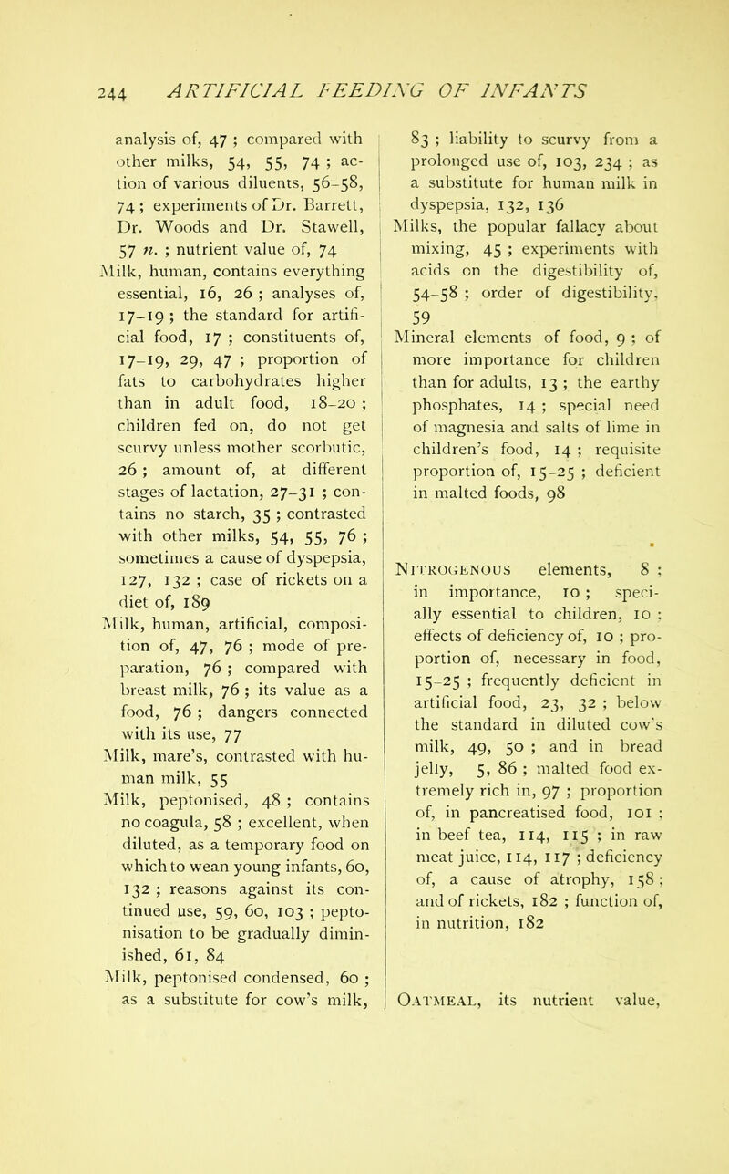 analysis of, 47 ; compared with other milks, 54, 55, 74 ; ac- tion of various diluents, 56-58, 74; experiments of Dr. Barrett, Dr. Woods and Dr. Stawell, 57 n. ; nutrient value of, 74 Milk, human, contains everything essential, 16, 26 ; analyses of, 17-19 ; the standard for artifi- cial food, 17 ; constituents of, 17-19, 29, 47 ; proportion of fats to carbohydrates higher than in adult food, 18-20 ; children fed on, do not get scurvy unless mother scorbutic, 26 ; amount of, at different stages of lactation, 27-31 ; con- tains no starch, 35 ; contrasted with other milks, 54, 55, 76 ; sometimes a cause of dyspepsia, 127, 132 ; case of rickets on a diet of, 189 Milk, human, artificial, composi- tion of, 47, 76 ; mode of pre- paration, 76 ; compared with breast milk, 76 ; its value as a food, 76 ; dangers connected with its use, 77 Milk, mare's, contrasted with hu- man milk, 55 Milk, peptonised, 48 ; contains no coagula, 58 ; excellent, when diluted, as a temporary food on which to wean young infants, 60, 132 ; reasons against its con- tinued use, 59, 60, 103 ; pepto- nisation to be gradually dimin- ished, 61, 84 Milk, peptonised condensed, 60 ; as a substitute for cow's milk, 83 ; liability to scurvy from a prolonged use of, 103, 234 ; as a substitute for human milk in dyspepsia, 132, 136 Milks, the popular fallacy about mixing, 45 ; experiments with acids on the digestibility of, 54-58 ; order of digestibility. 59 Mineral elements of food, 9 ; of more importance for children than for adults, 13 ; the earthy phosphates, 14 ; special need of magnesia and salts of lime in children's food, 14 ; requisite proportion of, 15-25 ; deficient in malted foods, 98 Nitrogenous elements, 8 : in importance, 10 ; speci- ally essential to children, 10 : effects of deficiency of, 10 ; pro- portion of, necessary in food, 15-25 ; frequently deficient in artificial food, 23, 32 ; below the standard in diluted cows milk, 49, 50 ; and in bread jelly, 5, 86 ; malted food ex- tremely rich in, 97 ; proportion of, in pancreatised food, loi : in beef tea, 114, 115 ; in raw meat juice, 114, 117 ; deficiency of, a cause of atrophy, 158; and of rickets, 182 ; function of, in nutrition, 182 Oatmeal, its nutrient value,