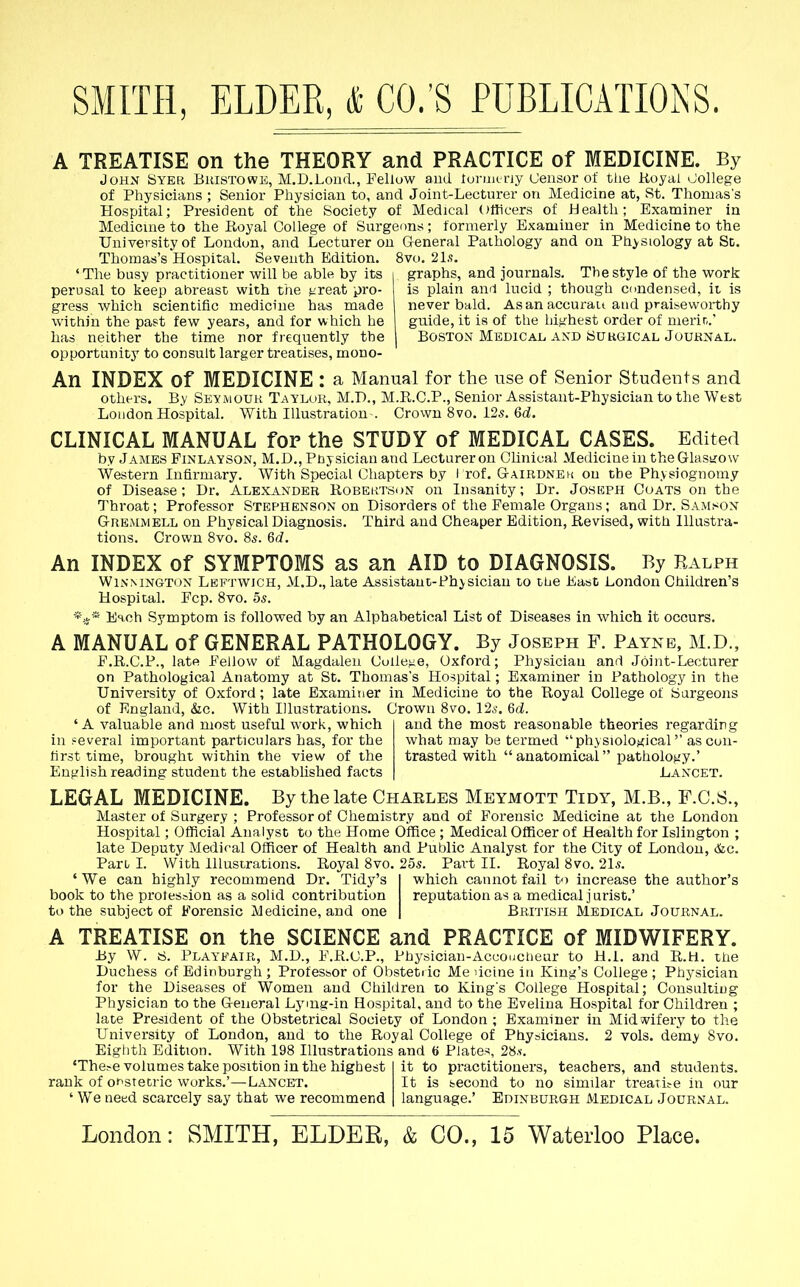 A TREATISE on the THEORY and PRACTICE of MEDICINE. By John Syer Buistowh, M.D.LoiuL, Pelluw and. lorun ny (Jensor of tlie Koyal ^Jollege of Physicians ; Senior Physician to, and Joint-Lecturer on Medicine at, St. Thomas's Hospital; President of the Society of Medical Otticers of Health; Examiner in Medicine to the Eoyal College of Surgeons; formerly Examiner in Medicine to the University of London, and Lecturer on General Pathology and on Physiology at Sc. Thomas's Hospital. Seventh Edition. 8vo. 21,';. 'The busy practitioner will be able by its i graphs, and journals. The style of the work perusal to keep abreast with the t-reat pro- is plain and lucid ; though condensed, it is gress which scientific medicine has made never bald. As an accurau and praiseworthy within the past few years, and for which he guide, it is of the highest order of merir,.' has neither the time nor frequently the j Boston Medical and Suhgical Journal. opportunity to consult larger treatises, mono- An INDEX of MEDICINE : a Manual for the use of Senior Students and others. By Seymouk Tayluk, M.D., M.R.C.P., Senior Assistant-Physician to the West Loudon Hospital. With Illustration . Crown 8vo. 125. 6d. CLINICAL MANUAL for the STUDY of MEDICAL CASES. Edited by James Fxnlayson, M.D., Pbysician and Lecturer on Clinical Medicine in theGlastjow Western Infirmary. With Special Chapters by I rof. Gairdnek on the Physiognomy of Disease; Dr. Alexander Robektson on Insanity; Dr. Joseph Coats on the Throat; Professor Stephenson on Disorders of the Female Organs; and Dr. Samson Gremmell on Physical Diagnosis. Third and Cheaper Edition, Revised, with Illustra- tions. Crown 8vo. 85. Qd. An INDEX of SYMPTOMS as an AID to DIAGNOSIS. By Ralph WiNMNGToN Leftwich, M.D., late Assistant-Physician to tbe East London Children's Hospital. Fcp. 8vo. 55. *iif* Esch Symptom is followed by an Alphabetical List of Diseases in which it occurs. A MANUAL of GENERAL PATHOLOGY. By Joseph F. Payne, M.D., F.R.C.P., late Fellow of Magdalen Coiieue, Oxford; Physician and Joint-Lecturer on Pathological Anatomy at St. Thomas's Hospital; Examiner in Pathology in the University of Oxford; late Examiner in Medicine to the Royal College of Surgeons of England, &c. With Illustrations. Crown 8vo. 12i'. del. 'A valuable and most useful work, which and the most reasonable theories regarding in several important particulars has, for the what may be termed physiological as con- first time, brought within the view of the trasted with anatomical pathology.' English reading student the established facts Lancet. LEGAL MEDICINE. By the late Charles Meymott Tidy, M.B., F.C.S., Master of Surgery ; Professor of Chemistry and of Forensic Medicine at the London Hospital; Official Analyst to the Home Office ; Medical Officer of Health for Islington ; late Deputy Medical Officer of Health and Public Analyst for the City of London, &c. Pari I. With Illustrations. Royal 8vo. 25s. Part II. Royal 8vo. 21s. ' We can highly recommend Dr. Tidy's I which cannot fail to increase the author's book to the protession as a solid contribution reputation as a medical j urist.' to the subject of Forensic Medicine, and one | British Medical Journal. A TREATISE on the SCIENCE and PRACTICE of MIDWIFERY. By W. S. Playfair, M.D., F.R.C.P., Physician-Accoucheur to H.i. and R.H. the Duchess of Edinburgh ; Professor of Obstetric Me dcine in King's College ; Physician for the Diseases of Women and Children to King's College Hospital; Consulting Physician to the General Lymg-in Hospital, and to the Evelina Hospital for Children ; late President of the Obstetrical Society of London ; Examiner in Midwifery to the University of London, and to the Royal College of Physicians. 2 vols, de'my Svo. Eighth Edition. With 198 Illustrations and « Plates, 28.v. 'The?e volumes take position in the highest I it to practitioners, teachers, and students, rank of of^stetric works.'—Lancet. It is second to no similar treatifC in our 'We need scarcely say that we recommend | language.' Edinburgh Medical Journal.