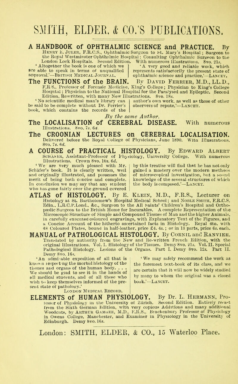 A HANDBOOK of OPHTHALMIC SCIENCE and PRACTICE. By Henry K. JuLER, F.R.C.S., Ophthalmic Surgeon to bt. Mary's Hospital; Surgeon to the Royal Westminster Ophthalmic Hospital; Consulting Ophthalmic Surypon to tbe London Lock Hospitals. Second Edition. With numerous Illustrations. 8vo. 2l5. ' Altogether the book is one of which we I 'A very good and reliable woik, which ere able to speak in terms of unquahfied represents satisfactorily the present state of approval.'—Bbitisji Medical Journal. | ophthalmic science and practice.'—Lancet. The FUNCTIONS of the BRAIN. By David Ferrtee, M.D., LL.D., F.R S., Professor of Forensic Medicine, King's Colles'e ; Physician to King's College Hospital; Physician to the National Hospital for the Paralysed and Epileptic. Second Edition, Rewritten, with many New Illustrations. 8vo. 18s. 'No scientific medical man's library can I author's own work, as well as those of other be said to be complete without Dr. Ferrier's observers of repute,'—Lancet. book, which contains the records of the | By the same Author. The LOCALISATION of CEREBRAL DISEASE. With numerous Hlustrations. 8vo. 7.?. 6a. The CROONIAN LECTURES on CEREBRAL LOCALISATION. Delivered before the Rojal College of Physicians, June 1890. Witn Illustrations. 8vo. 7s. M. A COURSE of PRACTICAL HISTOLOGY. By Edward Albert ScHAHEH, Assistant-Professor of Physiology, University College. With numerous Illustrations. Crown 8vo. 10s. 6d. 'We are very much pleased with Mr. by this treatise will find that he has not only Schafer's book. It is clearly written, well gained a mastery over the modern methons and originally illustrated, and possesses the of microscopical investigation, hut a sound merit of being both concise and complete. knowledge of the seveial structures of which In conclusion we may say that anv student the body is composed.'—Lancet. who has gone fairly over the ground covered ATLAS of HISTOLOGY. By E. Klein, M.D., F.E.S., Lecturer on Histology at St. Bartholomew's Hospital Medical School; and Noble Smith, F.R.C.S. Edin., L.R.C.P.Lond.. &c., Surgeon to the All iraints' Children's Hospital and Ortho- paedic Surgeon to the British Home for Incurables. A complete Representation of the Microscopic Structure of Simple and Compound Tissues of Man and the higher Animals, in carefully executed coloured engravings, with Explanatory Text of the Figures, and a Concise Account of the hitherto ascertained facts in Histology. Royal 4to. with 48 Coloured Plates, bound in half-leather, price £4. 4s. ; or in 13 parts, price 6s. each. MANUAL of PATHOLOGICAL HISTOLOGY. By Cornil and Kanvier. Tran.-lated by authority fn^m tlie New and Re-written French Edition, with the original Illustrations. Vol. I. Histology of the Tissues, Demy 8vo. .ils. Vol. II. Special Pathological Histology. Lesions of the Organs. Part I. Demy 8vo. 12s. Part II. Demy 8vo. 16.s-. 'An adiaiiiable exposition of all that is j 'We may safely recommend the work as kn<»«n lespec t ng the morbid histology of the i the foremost text-book of its class, and we are certain that it will now be widely studied by many to whom the original was a closed bouk.'—Lancet. tissues and organs of the human body We should be gjad to see it in the hands of all medical students, and of all those who wish t.. keep themselves informed of the pre- sent state of pathology.' London MKDiCAr, Record. ELEMENTS of HUMAN PHYSIOLOGY. By Dr. L. Hermann, Pro- lessorof Physiology m the University of Zurich. Second Edition. Entirely re.-a-^t from the Sixth German Kdition, with very copious Additions and many additional Woodcuts, by Arthur G-AauiKE, M.D., F.R.S., Biackenbury Professor of Physiology in Owens College, Manchester, and Examiner in Physiology in the University of Edinburgh. Demy 8vo. 16s.