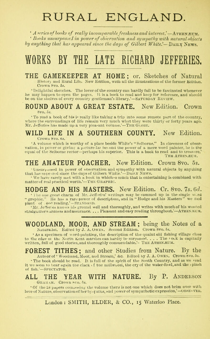 RURAL ENGLAND. ' A scries of hooks of really incomf>ar able freshness andinteresz.'—Ath'E'smvt!,!. ' Books U7isurpnsi-ei in power of ob>-crvafion and sympathy with natural objects by anything that has appeared since the days of Gilbert White,'—Dailx Ne-ws. WORKS BY THE LATE RICHARD JEFFERIES. THE GAMEKEEPER AT HOME ; or, Sketches of Natural iiistory and Rural Life. New Edition, witli all the iUustratious of the former Edition. Crown 8vo. 5s. ' Delightful sketches. The lover of the country can hardly fail to be fascinated whenever he may happen to open the pages. It is a book to read and keep for reference, and should be on the shelves of every country gentleman's library.'—Saturday Re\'iew. ROUND ABOUT A GREAT ESTATE. New Edition. Crown 8vo. bs. ' To read a book of his i« really like taking a trip mto some remote part of the country, where the surroundings of life remain very much wliat they were thirty ur forty years ago. Mr. Jefferies lias made up a very plea^-ant volume.'—The Globe. WILD LIFE IN A SOUTHERN COUNTY. New Edition. Grown 8vo. fis. 'A volume which is worthy of a place beside White's Selbome. In closeness of obser- vation, in power or giving a picture far besond the power of a mere word pahiter, he is the equal of the Seiborne rector—perhaps his superior. This is a book to read and to treasure.' The athenaeum. THE AMATEUR POACHER. New Edition. Crown 8vo. 5.9. ' ljnsui (.,.ssed in power of observation and sympathy with natural objects by anything that has uiipe ired since the days of Gilbert White.'—DAir.Y News. ' We have r-arely met with a book in whichi-o much that is entertaining is combined with matter t)f real practical worth.'—The Graphic. HODGE AND HIS MASTERS. New Edition. Cr. 8vo. 7s. (jd. ' Mie one great charm of IMr. J elf i-ri=is' writings may be summed up in the single \v..ra  grnphic. He has a rare power of description, and in Hodge and his Masters  we rind plent of oo'i reading.' —Staxdaud. 'Mr. Jeferies knows his ground well and thoroughly, and writes with much of his wonted straigutforwaraness andassurauce. .. . Pleasant and easy reading throughout.'—ATH£^^^il;M. WOODLAND, MOOR, AND STREAM ; being the Notes of a JSiaturalist. Euited by J. A.Owen. Second Edition. Crown 8vo. 55. ' As a specimen of \» ord-paiuting, the description of the quaint old fishing village close to the edye or the ^'crtri K.ent marshes can hardly bi-siirpassed. . . . The rock is capitally written, full of good stories,and thoroughly commendable.'- The Athen^um. FOREST TITHES; and other Studies from Nature. By the Autnor of ' Woodland, Moor, atid Stream,' &c. Edited by J. A. 0WE\. Crown 8vo. 6a. * The book should be read. It is full of the spirit of the South Country, and as we read it we seem ro hear wgain the clack i f trie niiilwLeel, the cry of the water-fowl,and the .-plash of fish,'—Spectator. ALL THE YEAR WITH NATURE. By P. Andeeson Graham. Crown f>\o. 5*. ' Of the -26 papers com posing the volume there is not one which does not brim over with love of Nature, observation of her b.v-ratus, nnd power of sympatheticexpressiou,'—ubsehvek.