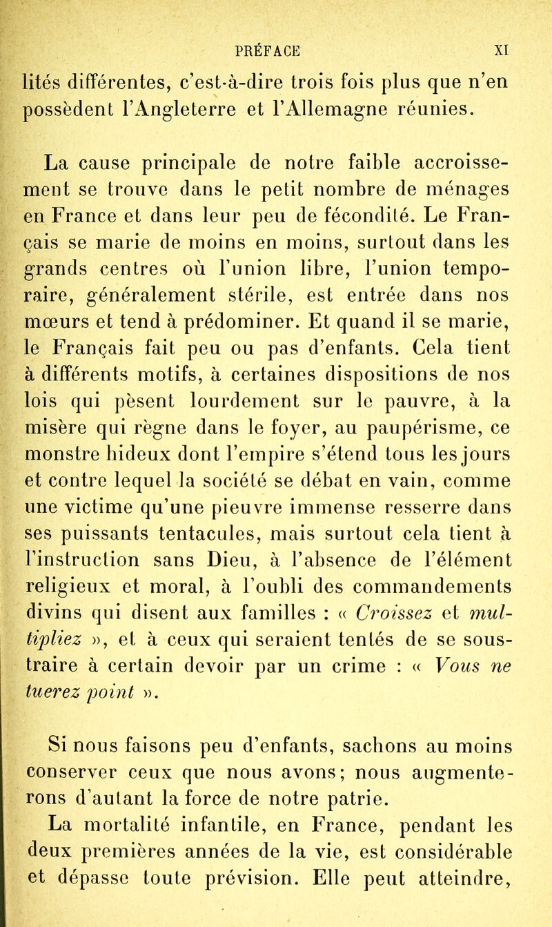 lités différentes, c'est-à-dire trois fois plus que n'en possèdent l'Angleterre et l'Allemagne réunies. La cause principale de notre faible accroisse- ment se trouve dans le petit nombre de ménages en France et dans leur peu de fécondité. Le Fran- çais se marie de moins en moins, surtout dans les grands centres où Funion libre, l'union tempo- raire, généralement stérile, est entrée dans nos mœurs et tend à prédominer. Et quand il se marie, le Français fait peu ou pas d'enfants. Cela tient à différents motifs, à certaines dispositions de nos lois qui pèsent lourdement sur le pauvre, à la misère qui règne dans le foyer, au paupérisme, ce monstre hideux dont l'empire s'étend tous les jours et contre lequel ]a société se débat en vain, comme une victime qu'une pieuvre immense resserre dans ses puissants tentacules, mais surtout cela tient à l'instruction sans Dieu, à l'absence de l'élément religieux et moral, à Toubli des commandements divins qui disent aux familles : « Croissez et mul- tipliez », et à ceux qui seraient tentés de se sous- traire à certain devoir par un crime : « Vous ne tuerez point ». Si nous faisons peu d'enfants, sachons au moins conserver ceux que nous avons; nous augmente- rons d'autant la force de notre patrie. La mortalité infantile, en France, pendant les deux premières années de la vie, est considérable et dépasse toute prévision. Elle peut atteindre.