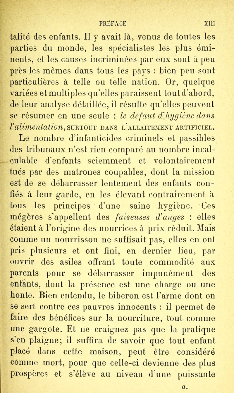 talité des enfants. Il y avait là, venus de toutes les parties du monde, les spécialistes les plus émi- nents, et les causes incriminées par eux sont à peu près les mêmes dans tous les pays : bien peu sont particulières à telle ou telle nation. Or, quelque variées et multiples qu'elles paraissent tout d'abord, de leur analyse détaillée, il résulte qu'elles peuvent se résumer en une seule : le défaut dlujgiène dans Valimentation, ?>\]Kïo\}T dans l'allaitement artificiel. Le nombre d'infanticides criminels et passibles des tribunaux n'est rien comparé au nombre incal- culable d'enfants sciemment et volontairement tués par des matrones coupables, dont la mission est de se débarrasser lentement des enfants con- fiés à leur garde, en les élevant contrairement à tous les principes d'une saine liygiène. Ces mégères s'appellent des faiseuses d'anges : elles étaient à l'origine des nourrices à prix réduit. Mais comme un nourrisson ne suffisait pas, elles en ont pris plusieurs et ont fini, en dernier lieu, par ouvrir des asiles offrant toute commodité aux parents pour se débarrasser impunément des enfants, dont la présence est une charge ou une honte. Bien entendu, le biberon est l'arme dont on se sert contre ces pauvres innocents : il permet de faire des bénéfices sur la nourriture, tout comme une gargote. Et ne craignez pas que la pratique s'en plaigne; il suffira de savoir que tout enfant placé dans cette maison, peut être considéré comme mort, pour que celle-ci devienne des plus prospères et s'élève au niveau d'une puissante