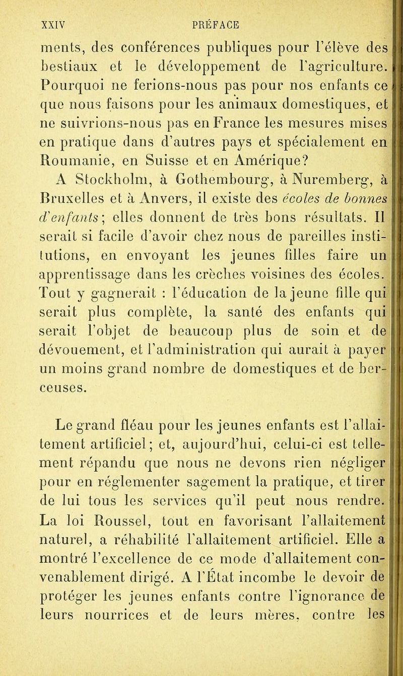 ments, des conférences publiques pour l'élève des bestiaux et le développement de Fagriculture. Pourquoi ne ferions-nous pas pour nos enfants ce que nous faisons pour les animaux domestiques, et ne suivrions-nous pas en France les mesures mises en pratique dans d'autres pays et spécialement en Roumanie, en Suisse et en Amérique? A Stockholm, à Gothembourg, à Nuremberg-, à Bruxelles et à Anvers, il existe des écoles de bonnes d'enfants; elles donnent de très bons résultats. Il serait si facile d'avoir chez nous de pareilles insti- tutions, en envoyant les jeunes filles faire un apprentissage dans les crèches voisines des écoles. Tout y gagnerait : l'éducation de la jeune fille qui serait plus complète, la santé des enfants qui serait l'objet de beaucoup plus de soin et de dévouement, et l'administration qui aurait à payer un moins grand nombre de domestiques et de ber- ceuses. Le grand fléau pour les jeunes enfants est l'allai- tement artificiel; et, aujourd'hui, celui-ci est telle- ment répandu que nous ne devons rien négliger pour en réglementer sagement la pratique, et tirer de lui tous les services qu'il peut nous rendre. La loi Roussel, tout en favorisant l'allaitement naturel, a réhabilité l'allaitement artificiel. Elle a montré l'excellence de ce mode d'allaitement con- venablement dirigé. A l'Etat incombe le devoir de protéger les jeunes enfants contre l'ignorance de leurs nourrices et de leurs mères, contre les 11