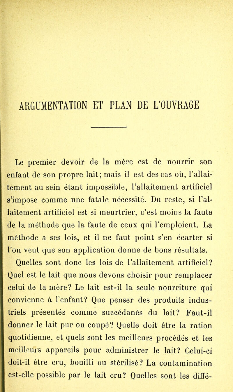 ARGUMENTATION ET PLAN DE L'OUVRAGE Le premier devoir de la mère est de nourrir son enfant de son propre lait; mais il est des cas oii, l'allai- tement au sein étant impossible, l'allaitement artificiel s'impose comme une fatale nécessité. Du reste, si l'al- laitement artificiel est si meurtrier, c'est moins la faute de la méthode que la faute de ceux qui l'emploient. La méthode a ses lois, et il ne faut point s'en écarter si l'on veut que son application donne de bons résultats. Quelles sont donc les lois de l'allaitement artificiel? Quel est le lait que nous devons choisir pour remplacer celui de la mère? Le lait est-il la seule nourriture qui convienne à l'enfant? Que penser des produits indus- triels présentés comme succédanés du lait? Faut-il donner le lait pur ou coupé? Quelle doit être la ration quotidienne, et quels sont les meilleurs procédés et les meilleurs appareils pour administrer le lait? Celui-ci doit-il être cru, bouilli ou stérilisé? La contamination est-elle possible par le lait cru? Quelles sont les diffé-