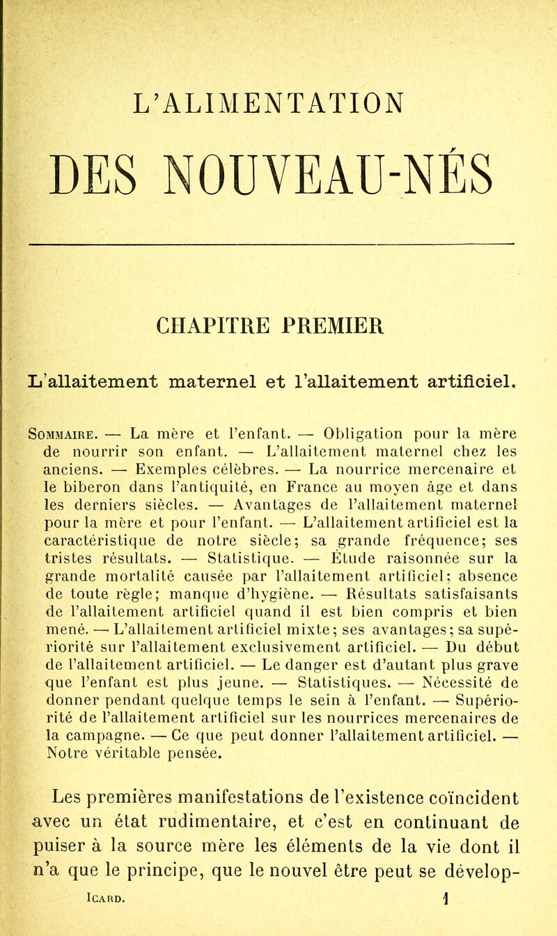 L'ALIMENTATION DES NOUVEAU-NÉS CHAPITRE PREMIER L'allaitement maternel et l'allaitement artificiel. Sommaire. — La mère et l'enfant. — Obligation pour la mère de nourrir son enfant. — L'allaitement maternel chez les anciens. — Exemples célèbres. — La nourrice mercenaire et le biberon dans l'antiquité, en France au moyen âge et dans les derniers siècles. — Avantages de l'allaitement maternel pour la mère et pour l'enfant. — L'allaitement artificiel est la caractéristique de notre siècle; sa grande fréquence; ses tristes résultats. — Statistique. — Étude raisonnée sur la grande mortalité causée par l'allaitement artificiel; absence de toute règle; manque d'hygiène. — Résultats satisfaisants de l'allaitement artificiel quand il est bien compris et bien mené. — L'allaitement artificiel mixte ; ses avantages ; sa supé- riorité sur l'allaitement exclusivement artificiel. — Du début de l'allaitement artificiel. — Le danger est d'autant plus grave que l'enfant est plus jeune. — Statistiques. — Nécessité de donner pendant quelque temps le sein à l'enfant. — Supério- rité de l'allaitement artificiel sur les nourrices mercenaires de la campagne. —Ce que peut donner l'allaitement artificiel. — Notre véritable pensée. Les premières manifestations de l'existence coïncident avec un état rudimentaire, et c'est en continuant de puiser à la source mère les éléments de la vie dont il n'a que le principe, que le nouvel être peut se dévelop- ICARD. j