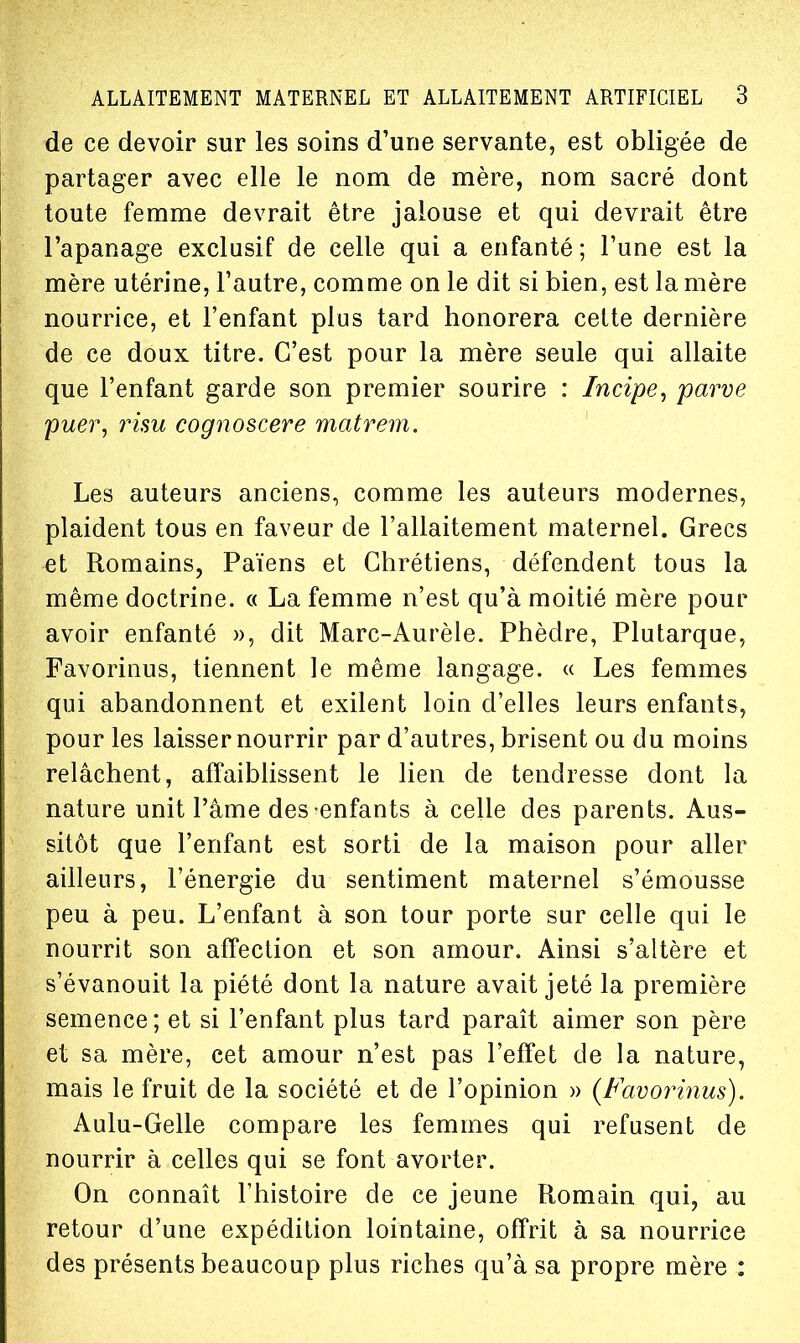 de ce devoir sur les soins d'une servante, est obligée de partager avec elle le nom de mère, nom sacré dont toute femme devrait être jalouse et qui devrait être l'apanage exclusif de celle qui a enfanté ; Tune est la mère utérine, l'autre, comme on le dit si bien, est la mère nourrice, et l'enfant plus tard honorera cette dernière de ce doux titre. C'est pour la mère seule qui allaite que l'enfant garde son premier sourire : Incipe^ parve puer, rim cognoscere matrem. Les auteurs anciens, comme les auteurs modernes, plaident tous en faveur de l'allaitement maternel. Grecs et Romains, Païens et Chrétiens, défendent tous la même doctrine. « La femme n'est qu'à moitié mère pour avoir enfanté », dit Marc-Aurèle. Phèdre, Plutarque, Favorinus, tiennent le même langage. « Les femmes qui abandonnent et exilent loin d'elles leurs enfants, pour les laisser nourrir par d'autres, brisent ou du moins relâchent, affaiblissent le lien de tendresse dont la nature unit l'âme des enfants à celle des parents. Aus- sitôt que l'enfant est sorti de la maison pour aller ailleurs, l'énergie du sentiment maternel s'émousse peu à peu. L'enfant à son tour porte sur celle qui le nourrit son affection et son amour. Ainsi s'altère et s'évanouit la piété dont la nature avait jeté la première semence ; et si l'enfant plus tard paraît aimer son père et sa mère, cet amour n'est pas l'effet de la nature, mais le fruit de la société et de l'opinion » {Favorinus). Aulu-Gelle compare les femmes qui refusent de nourrir à celles qui se font avorter. On connaît l'histoire de ce jeune Romain qui, au retour d'une expédition lointaine, offrit à sa nourrice des présents beaucoup plus riches qu'à sa propre mère :