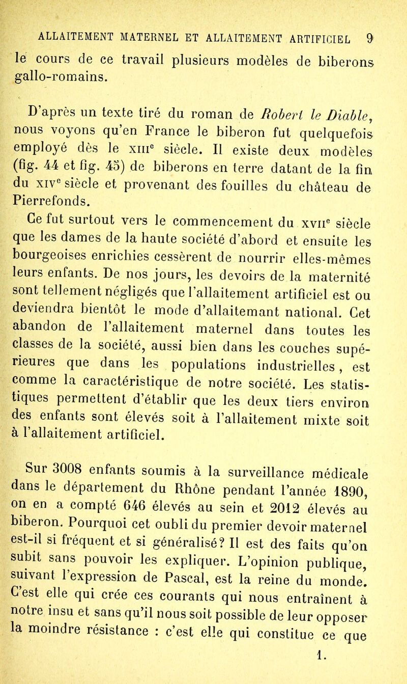 le cours de ce travail plusieurs modèles de biberons gallo-romains. D'après un texte tiré du roman de Robert le Diable, nous voyons qu'en France le biberon fut quelquefois employé dès le xm^ siècle. Il existe deux modèles (fîg. 44 et fig. 45) de biberons en terre datant de la fin du xiV^ siècle et provenant des fouilles du château de Pierrefonds. Ce fut surtout vers le commencement du xvii^ siècle que les dames de la haute société d'abord et ensuite les bourgeoises enrichies cessèrent de nourrir elles-mêmes leurs enfants. De nos jours, les devoirs de la maternité sont tellement négligés que l'allaitement artificiel est ou deviendra bientôt le mode d'allaitemant national. Cet abandon de l'allaitement maternel dans toutes les classes de la société, aussi bien dans les couches supé- rieures que dans les populations industrielles, est comme la caractéristique de notre société. Les statis- tiques permettent d'établir que les deux tiers environ des enfants sont élevés soit à l'allaitement mixte soit à l'allaitement artificiel. Sur 3008 enfants soumis à la surveillance médicale dans le département du Rhône pendant l'année 1890, on en a compté 646 élevés au sein et 2012 élevés au biberon. Pourquoi cet oubli du premier devoir maternel est-il si fréquent et si généralisé? Il est des faits qu'on subit sans pouvoir les expliquer. L'opinion publique, suivant l'expression de Pascal, est la reine du monde! C'est elle qui crée ces courants qui nous entraînent à notre insu et sans qu'il nous soit possible de leur opposer la moindre résistance : c'est elle qui constitue ce que 1.