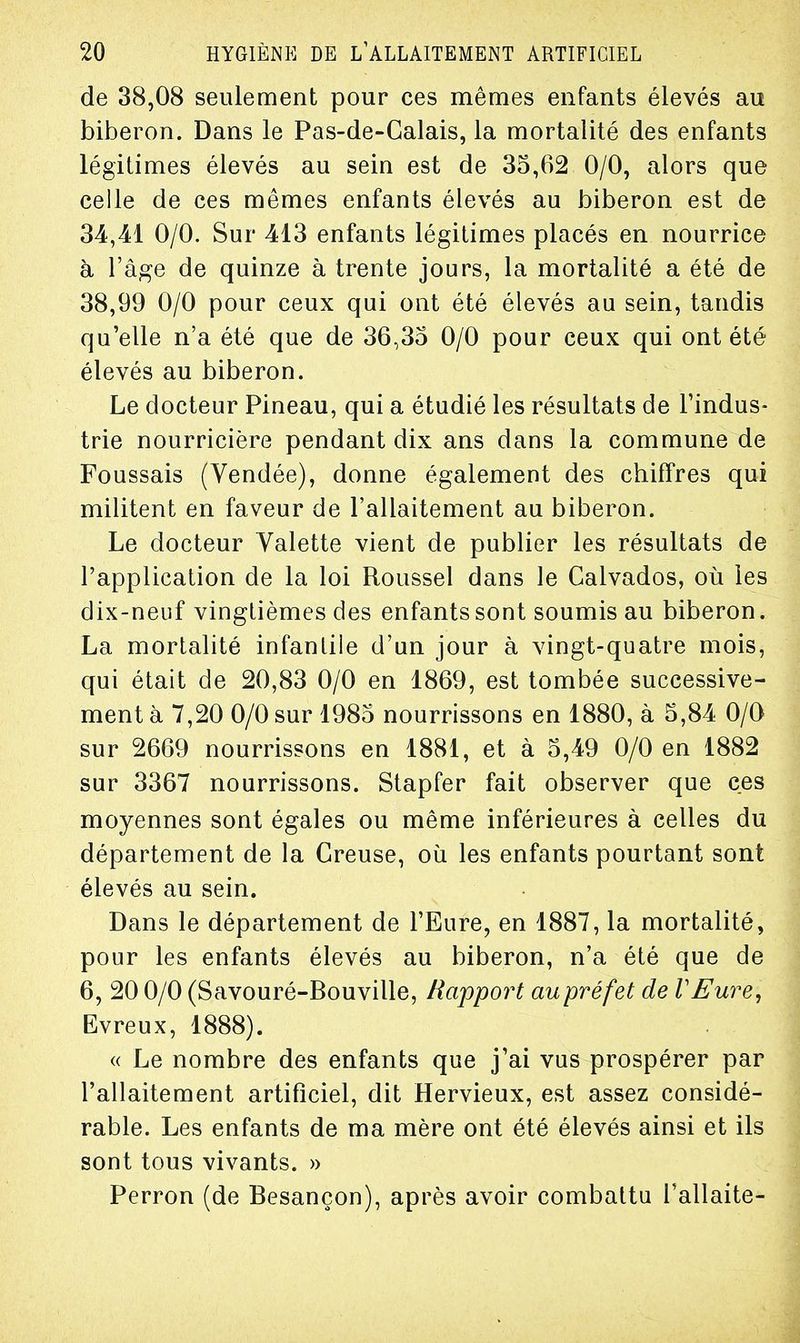 de 38,08 seulement pour ces mêmes enfants élevés au biberon. Dans le Pas-de-Calais, la mortalité des enfants légitimes élevés au sein est de 35,62 0/0, alors que celle de ces mêmes enfants élevés au biberon est de 34,41 0/0. Sur 413 enfants légitimes placés en nourrice à l'âge de quinze à trente jours, la mortalité a été de 38,99 0/0 pour ceux qui ont été élevés au sein, tandis qu'elle n'a été que de 36,35 0/0 pour ceux qui ont été élevés au biberon. Le docteur Pineau, qui a étudié les résultats de l'indus- trie nourricière pendant dix ans dans la commune de Foussais (Vendée), donne également des chiffres qui militent en faveur de l'allaitement au biberon. Le docteur Valette vient de publier les résultats de l'application de la loi Roussel dans le Calvados, où les dix-neuf vingtièmes des enfants sont soumis au biberon. La mortalité infantile d'un jour à vingt-quatre mois, qui était de 20,83 0/0 en 1869, est tombée successive- ment à 7,20 0/0 sur 1985 nourrissons en 1880, à 5,84 0/0 sur 2669 nourrissons en 1881, et à 5,49 0/0 en 1882 sur 3367 nourrissons. Stapfer fait observer que ces moyennes sont égales ou même inférieures à celles du département de la Creuse, où les enfants pourtant sont élevés au sein. Dans le département de l'Eure, en 1887, la mortalité, pour les enfants élevés au biberon, n'a été que de 6, 20 0/0 (Savouré-Bouville, Rapport aupréfet de VEure, Evreux, 1888). « Le nombre des enfants que j'ai vus prospérer par l'allaitement artificiel, dit Hervieux, est assez considé- rable. Les enfants de ma mère ont été élevés ainsi et ils sont tous vivants. » Perron (de Besançon), après avoir combattu l'allaite-