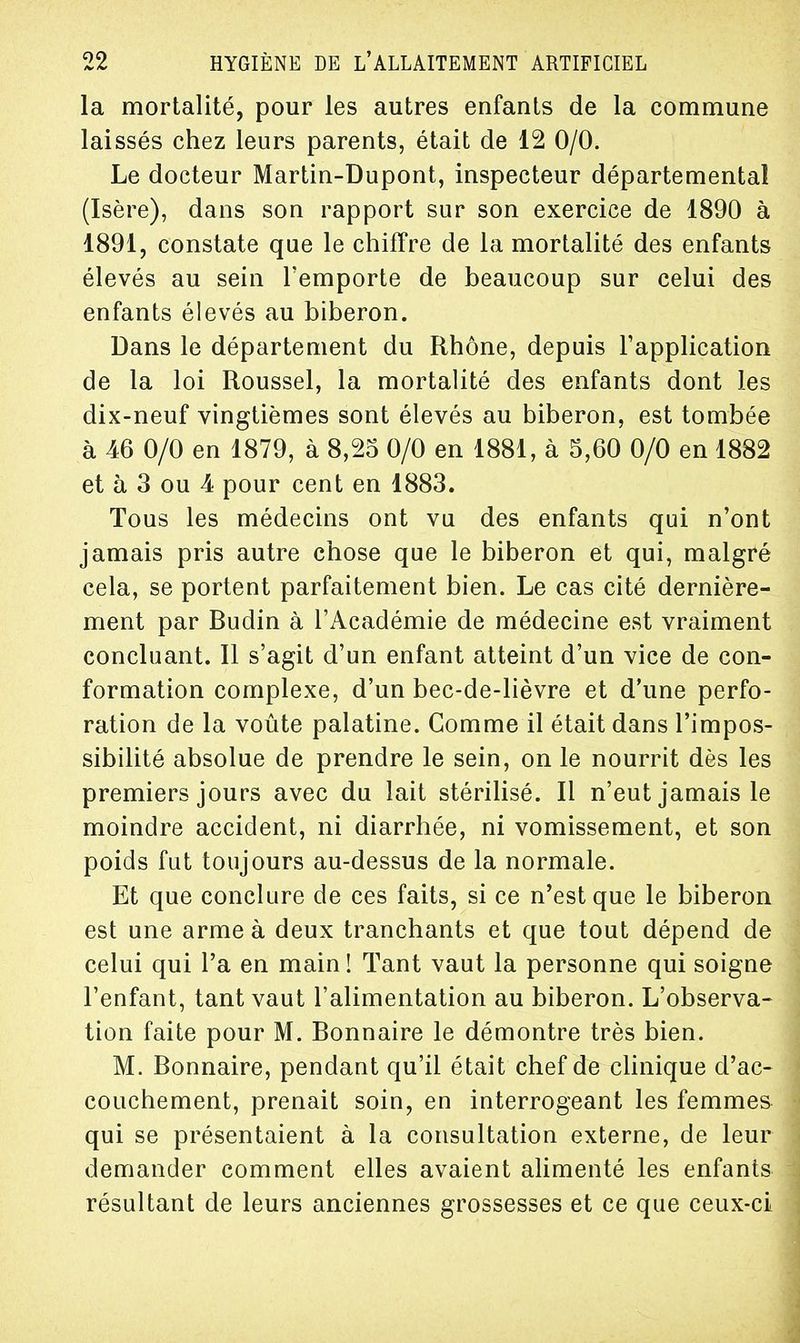 la mortalité, pour les autres enfants de la commune laissés chez leurs parents, était de 12 0/0. Le docteur Martin-Dupont, inspecteur départemental (Isère), dans son rapport sur son exercice de 1890 à 1891, constate que le chiffre de la mortalité des enfants élevés au sein l'emporte de beaucoup sur celui des enfants élevés au biberon. Dans le département du Rhône, depuis l'application de la loi Roussel, la mortalité des enfants dont les dix-neuf vingtièmes sont élevés au biberon, est tombée à 46 0/0 en 1879, à 8,25 0/0 en 1881, à 5,60 0/0 en 1882 et à 3 ou 4 pour cent en 1883. Tous les médecins ont vu des enfants qui n'ont jamais pris autre chose que le biberon et qui, malgré cela, se portent parfaitement bien. Le cas cité dernière- ment par Budin à l'Académie de médecine est vraiment concluant. Il s'agit d'un enfant atteint d'un vice de con- formation complexe, d'un bec-de-lièvre et d'une perfo- ration de la voûte palatine. Comme il était dans l'impos- sibilité absolue de prendre le sein, on le nourrit dès les premiers jours avec du lait stérilisé. Il n'eut jamais le moindre accident, ni diarrhée, ni vomissement, et son poids fut toujours au-dessus de la normale. Et que conclure de ces faits, si ce n'est que le biberon est une arme à deux tranchants et que tout dépend de celui qui l'a en main ! Tant vaut la personne qui soigne l'enfant, tant vaut l'alimentation au biberon. L'observa- tion faite pour M. Bonnaire le démontre très bien. M. Bonnaire, pendant qu'il était chef de clinique d'ac- couchement, prenait soin, en interrogeant les femmes qui se présentaient à la consultation externe, de leur demander comment elles avaient alimenté les enfants résultant de leurs anciennes grossesses et ce que ceux-ci