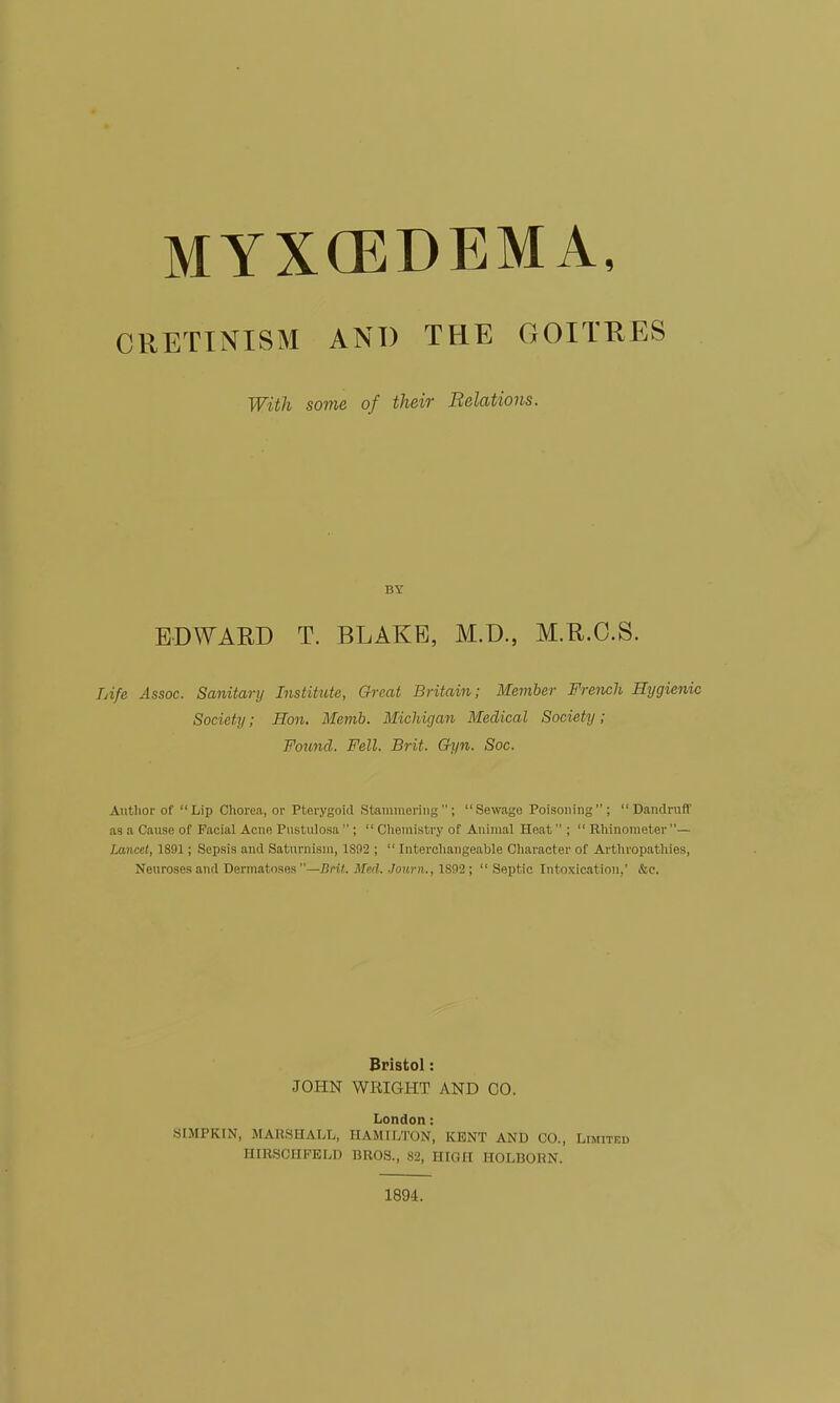 MYXCEDEMA, CRETINISM AND THE GOITRES With some of their Belations. BY EDWARD T. BLAKE, M.D., M.R.C.S. TAfe Assoc. Sanitary Institute, Great Britain; Member French Hygienic Society; Hon. Memb. Michigan Medical Society; Found. Fell. Brit. Ch/n. Soc. Author of Lip Chorea, or Pterygoid Stammering; Sewage Poisoning; Dandruff as a Cause of Facial Acne Pustulosa  ;  Cliemistry of Animal Heat ;  Rhinonieter — Lancet, 1891; Sepsis and Saturnism, 1892 ;  Interchangeable Character of Arthropathies, Neuroses and Dermatoses —Bnt. Med. Journ., 1892;  Septic Intoxication,' &c. Bristol: JOHN WRIGHT AND CO. London: SIMPKIN, MARSHALL, HAMILTON, KENT AND CO., Limited HIRSCHFELD BROS., 82, HIGH HOLBORN. 1894.