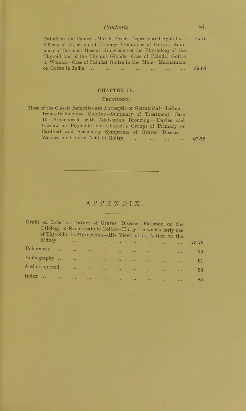 Paludism and Cancer -Marsh Fever—Leprosy and Sjrphilis— page Effects of Injection of Urinary Ptomaines of Goitre—Sum- mary of the most Recent Knowledge of the Physiology of the Thyroid and of the Thymus Glands —Case of Paludal Goitre in Woman—Case of Paludal Goitre in the Male—Macnamara on Goitre in India .. .. .. .. .. .. .. 39-66 CHAPTER IV. Tbeatment. Most of the Classic Remedies are Antiseptic or Germicidal—Iodine— Iron—Belladonna—Quinine—Summary of Treatment—Case 10. Bronchocele with Addisonian Bronzing—Davies and Cardew on Pigmentation - Charcot's Groups of Primary or Cardinal and Secondary Symptoms of Graves' Disease— Woakes on Fluoric Acid in Goitre 67-72 APPENDIX Grub^ on Infective Nature of Graves' Disease—Paterson on the Etiology of Exophthalmic Goitre—Hurry Penwick's early use of Thyroidin in Myxoedema—His Views of its Action on the Kidney References Bibliography .. Authors quoted Index ,. 78-78 79 81 83 85